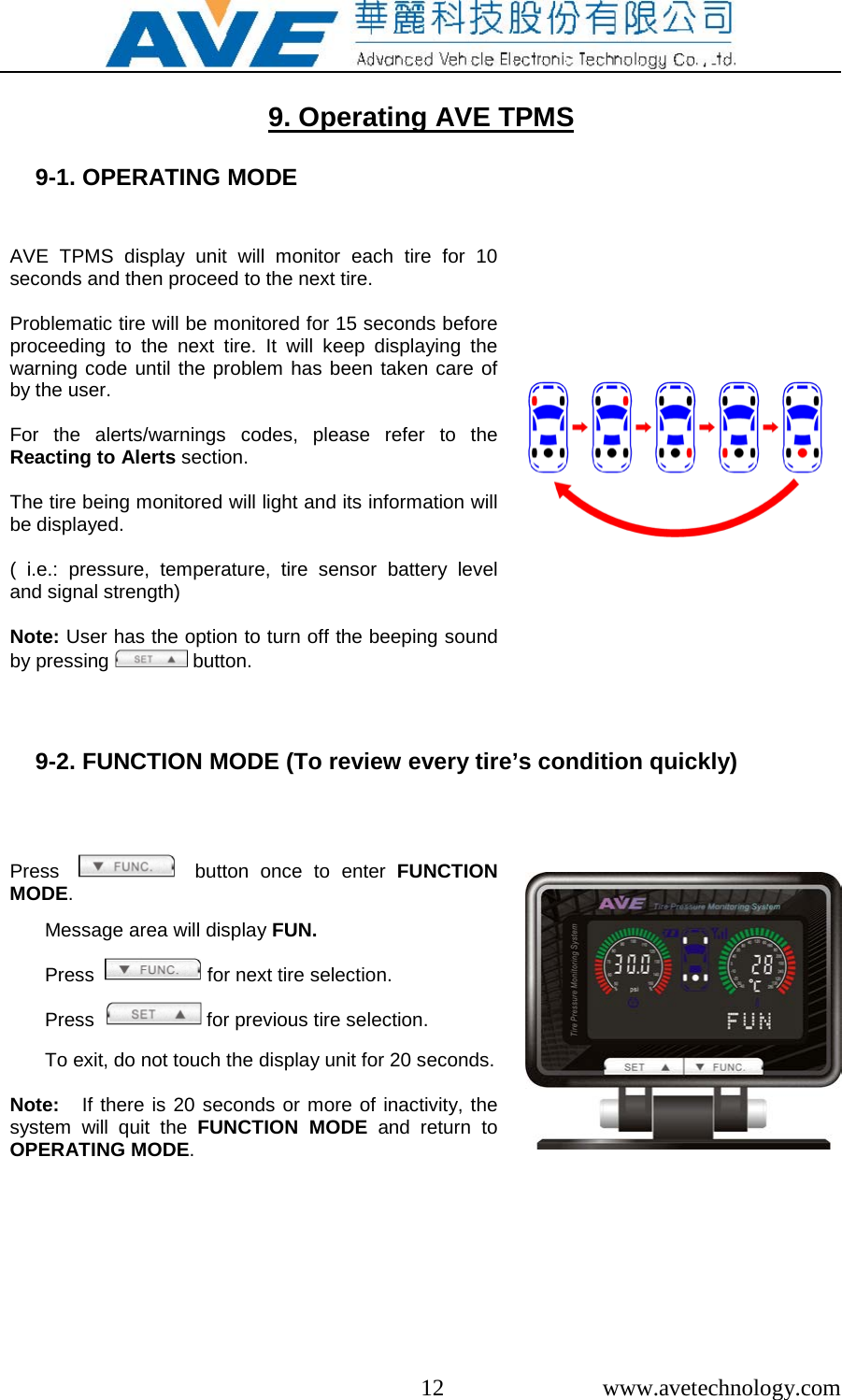  12  www.avetechnology.com  9. Operating AVE TPMS  9-1. OPERATING MODE   AVE TPMS display unit will monitor each tire for 10 seconds and then proceed to the next tire.   Problematic tire will be monitored for 15 seconds before proceeding to the next tire. It will keep displaying the warning code until the problem has been taken care of by the user.  For the alerts/warnings codes, please refer to the Reacting to Alerts section.  The tire being monitored will light and its information will be displayed.  ( i.e.:  pressure, temperature, tire sensor battery level and signal strength)  Note: User has the option to turn off the beeping sound by pressing   button.     9-2. FUNCTION MODE (To review every tire&rsquo;s condition quickly)    Press      button once to enter FUNCTION MODE.  Message area will display FUN.  Press    for next tire selection.  Press    for previous tire selection.  To exit, do not touch the display unit for 20 seconds.  Note:   If there is 20 seconds or more of inactivity, the system will quit the FUNCTION MODE and return to OPERATING MODE.       
