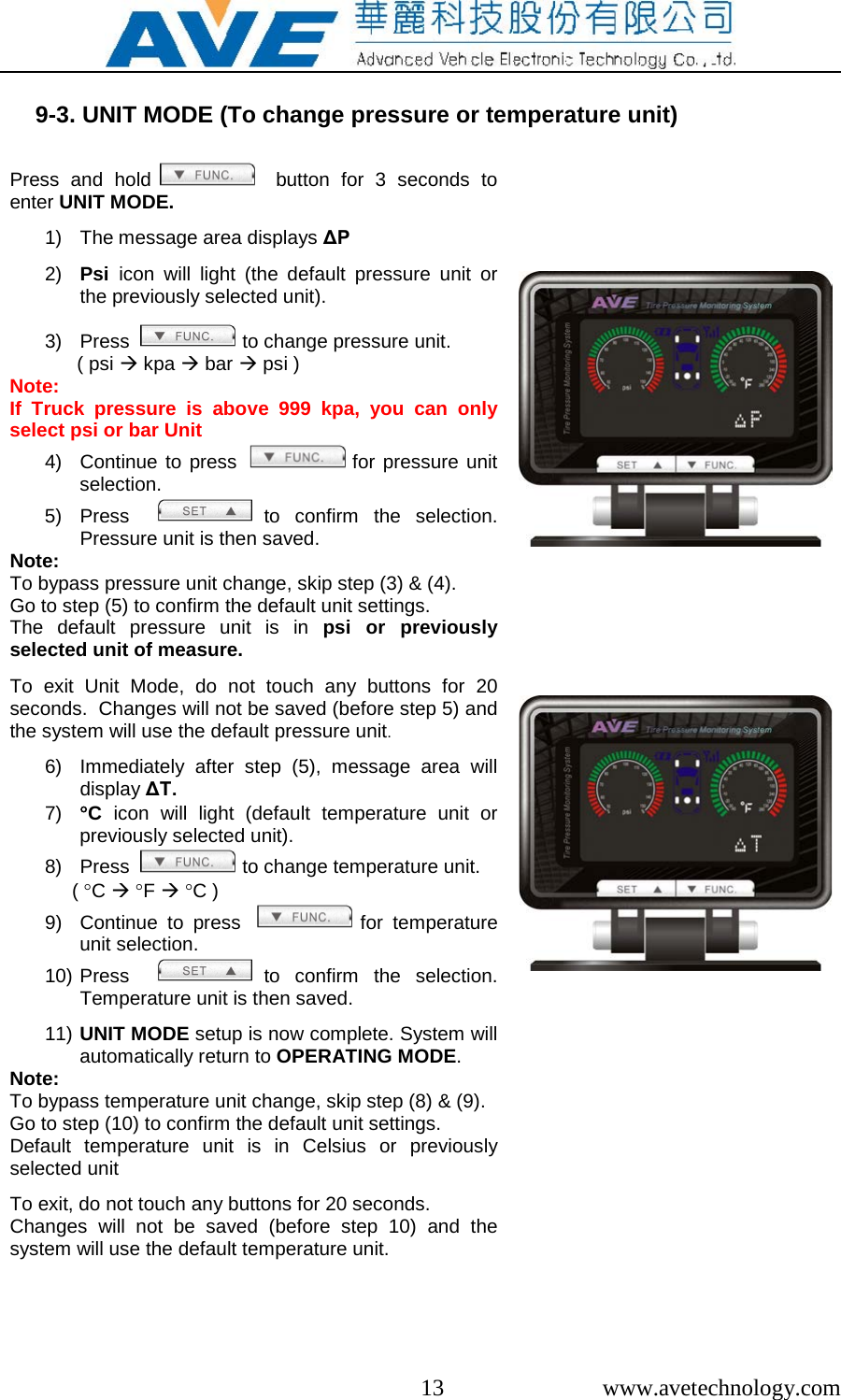  13  www.avetechnology.com  9-3. UNIT MODE (To change pressure or temperature unit)  Press and hold    button for 3 seconds to enter UNIT MODE.  1) The message area displays &Delta;P  2) Psi  icon will light (the default pressure unit or the previously selected unit).  3) Press    to change pressure unit.       ( psi  kpa  bar  psi ) Note:  If Truck pressure is  above 999 kpa, you can only select psi or bar Unit   4) Continue to press    for pressure unit selection. 5) Press    to confirm the selection. Pressure unit is then saved. Note: To bypass pressure unit change, skip step (3) &amp; (4).  Go to step (5) to confirm the default unit settings.  The default pressure unit is in psi or previously selected unit of measure.  To  exit Unit Mode, do not touch any buttons for 20 seconds.  Changes will not be saved (before step 5) and the system will use the default pressure unit.  6) Immediately after step (5), message area will display &Delta;T. 7) &deg;C  icon will light (default temperature unit or previously selected unit). 8) Press    to change temperature unit. ( &deg;C  &deg;F  &deg;C ) 9) Continue to press    for temperature unit selection. 10) Press    to confirm the selection. Temperature unit is then saved.  11) UNIT MODE setup is now complete. System will automatically return to OPERATING MODE. Note: To bypass temperature unit change, skip step (8) &amp; (9).  Go to step (10) to confirm the default unit settings.  Default temperature unit is in Celsius or previously selected unit  To exit, do not touch any buttons for 20 seconds.    Changes will not be saved (before step 10) and the system will use the default temperature unit.                              