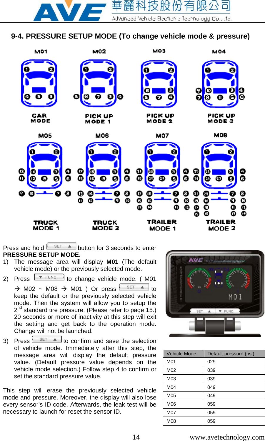  14  www.avetechnology.com  9-4. PRESSURE SETUP MODE (To change vehicle mode &amp; pressure)                      Press and hold   button for 3 seconds to enter PRESSURE SETUP MODE. 1) The message area will  display  M01 (The default vehicle mode) or the previously selected mode. 2) Press    to change vehicle mode. ( M01  M02 ~ M08  M01 ) Or press   to keep the default or the previously selected vehicle mode. Then the system will allow you to setup the 2nd standard tire pressure. (Please refer to page 15.) 20 seconds or more of inactivity at this step will exit the setting and get back to the operation  mode. Change will not be launched. 3) Press   to confirm and save the selection of vehicle mode.  Immediately after this  step,  the message area will display the  default  pressure value.  (Default pressure value depends on the vehicle mode selection.) Follow step 4 to confirm or set the standard pressure value.   This step will erase the previously selected vehicle mode and pressure. Moreover, the display will also lose every sensor&rsquo;s ID code. Afterwards, the leak test will be necessary to launch for reset the sensor ID.                     Vehicle Mode Default pressure (psi) M01  029 M02 039 M03 039 M04 049 M05 049 M06 059 M07 059 M08 059  