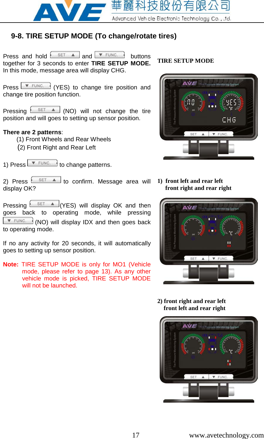  17  www.avetechnology.com  9-8. TIRE SETUP MODE (To change/rotate tires)  Press  and hold   and     buttons together for 3 seconds to enter TIRE SETUP MODE. In this mode, message area will display CHG.   Press   (YES) to change tire position and change tire position function.   Pressing  (NO) will not change the tire position and will goes to setting up sensor position.  There are 2 patterns:         (1) Front Wheels and Rear Wheels        (2) Front Right and Rear Left  1) Press   to change patterns.  2) Press   to confirm. Message area will display OK?   Pressing (YES) will display OK and then goes back to operating mode, while pressing  (NO) will display IDX and then goes back to operating mode.  If no any activity for 20 seconds, it will automatically goes to setting up sensor position.  Note:  TIRE SETUP MODE is only for MO1 (Vehicle mode, please refer to page 13).  As any other vehicle mode is picked, TIRE SETUP MODE will not be launched.  TIRE SETUP MODE                 1)  front left and rear left      front right and rear right                2) front right and rear left     front left and rear right             
