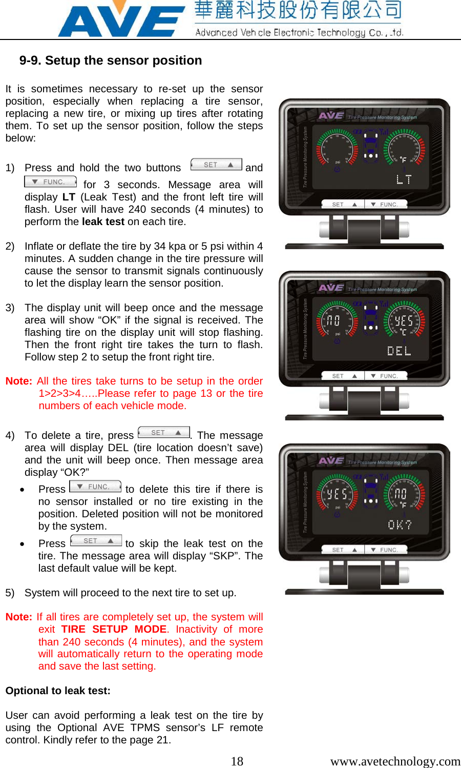  18  www.avetechnology.com  9-9. Setup the sensor position  It is sometimes necessary to re-set up the sensor position, especially when replacing a tire sensor, replacing a new tire, or mixing up tires after rotating them. To set up the sensor position, follow the steps below:  1) Press and hold the two buttons   and  for 3 seconds. Message area will display  LT (Leak Test)  and the front left tire will flash.  User will have 240 seconds (4 minutes) to perform the leak test on each tire.  2) Inflate or deflate the tire by 34 kpa or 5 psi within 4 minutes. A sudden change in the tire pressure will cause the sensor to transmit signals continuously to let the display learn the sensor position.  3) The display unit will beep once and the message area will show “OK” if the signal is received. The flashing tire on the display unit will stop flashing. Then the front right tire takes  the turn to flash. Follow step 2 to setup the front right tire.  Note: All the tires take turns to be setup in the order 1&gt;2&gt;3&gt;4…..Please refer to page 13 or the tire numbers of each vehicle mode.   4)  To delete a tire, press . The message area will display DEL (tire location doesn’t save) and the unit will beep once. Then message area display “OK?” • Press   to delete this tire if there is no sensor installed or no tire existing in the position. Deleted position will not be monitored by the system. • Press   to skip the leak test on the tire. The message area will display “SKP”. The last default value will be kept.  5) System will proceed to the next tire to set up.  Note: If all tires are completely set up, the system will exit  TIRE SETUP MODE. Inactivity of more than 240 seconds (4 minutes), and the system will automatically return to the operating mode and save the last setting.  Optional to leak test:  User can avoid performing a leak test on the tire by using the Optional  AVE TPMS sensor’s  LF remote control. Kindly refer to the page 21.                                        