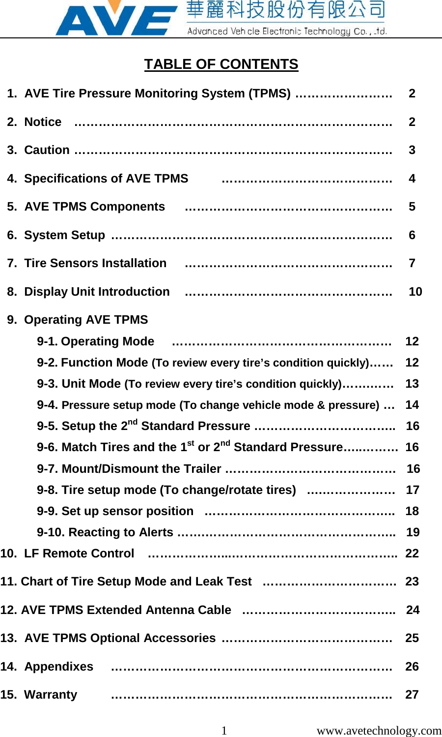  1  www.avetechnology.com  TABLE OF CONTENTS    1.  AVE Tire Pressure Monitoring System (TPMS) &hellip;&hellip;&hellip;&hellip;&hellip;&hellip;&hellip;&hellip;   2   2.  Notice  &hellip;&hellip;&hellip;&hellip;&hellip;&hellip;&hellip;&hellip;&hellip;&hellip;&hellip;&hellip;&hellip;&hellip;&hellip;&hellip;&hellip;&hellip;&hellip;&hellip;&hellip;&hellip;&hellip;&hellip;&hellip;&hellip;   2   3.  Caution &hellip;&hellip;&hellip;&hellip;&hellip;&hellip;&hellip;&hellip;&hellip;&hellip;&hellip;&hellip;&hellip;&hellip;&hellip;&hellip;&hellip;&hellip;&hellip;&hellip;&hellip;&hellip;&hellip;&hellip;&hellip;&hellip;   3   4.  Specifications of AVE TPMS  &hellip;&hellip;&hellip;&hellip;&hellip;&hellip;&hellip;&hellip;&hellip;&hellip;&hellip;&hellip;&hellip;&hellip;   4   5.  AVE TPMS Components  &hellip;&hellip;&hellip;&hellip;&hellip;&hellip;&hellip;&hellip;&hellip;&hellip;&hellip;&hellip;&hellip;&hellip;&hellip;&hellip;&hellip;   5   6.  System Setup &hellip;&hellip;&hellip;&hellip;&hellip;&hellip;&hellip;&hellip;&hellip;&hellip;&hellip;&hellip;&hellip;&hellip;&hellip;&hellip;&hellip;&hellip;&hellip;&hellip;&hellip;&hellip;&hellip;   6    7.  Tire Sensors Installation  &hellip;&hellip;&hellip;&hellip;&hellip;&hellip;&hellip;&hellip;&hellip;&hellip;&hellip;&hellip;&hellip;&hellip;&hellip;&hellip;&hellip;   7   8.  Display Unit Introduction  &hellip;&hellip;&hellip;&hellip;&hellip;&hellip;&hellip;&hellip;&hellip;&hellip;&hellip;&hellip;&hellip;&hellip;&hellip;&hellip;&hellip;   10   9.  Operating AVE TPMS     9-1. Operating Mode     &hellip;&hellip;&hellip;&hellip;&hellip;&hellip;&hellip;&hellip;&hellip;&hellip;&hellip;&hellip;&hellip;&hellip;&hellip;&hellip;&hellip;&hellip;  12   9-2. Function Mode (To review every tire&rsquo;s condition quickly)&hellip;&hellip;  12   9-3. Unit Mode (To review every tire&rsquo;s condition quickly)&hellip;&hellip;.&hellip;&hellip;  13   9-4. Pressure setup mode (To change vehicle mode &amp; pressure) &hellip;  14   9-5. Setup the 2nd Standard Pressure &hellip;&hellip;&hellip;&hellip;&hellip;&hellip;&hellip;&hellip;&hellip;&hellip;&hellip;..   16   9-6. Match Tires and the 1st or 2nd Standard Pressure&hellip;..&hellip;&hellip;&hellip;  16   9-7. Mount/Dismount the Trailer &hellip;&hellip;&hellip;&hellip;&hellip;&hellip;&hellip;&hellip;&hellip;&hellip;&hellip;&hellip;&hellip;&hellip;   16   9-8. Tire setup mode (To change/rotate tires)   &hellip;.&hellip;&hellip;&hellip;&hellip;&hellip;&hellip;   17   9-9. Set up sensor position   &hellip;&hellip;&hellip;&hellip;&hellip;&hellip;&hellip;&hellip;&hellip;&hellip;&hellip;&hellip;&hellip;&hellip;&hellip;..   18   9-10. Reacting to Alerts &hellip;&hellip;.&hellip;&hellip;&hellip;&hellip;&hellip;&hellip;&hellip;&hellip;&hellip;&hellip;&hellip;&hellip;&hellip;&hellip;&hellip;..   19 10.  LF Remote Control  &hellip;&hellip;&hellip;&hellip;&hellip;&hellip;...&hellip;&hellip;&hellip;&hellip;&hellip;&hellip;&hellip;&hellip;&hellip;&hellip;&hellip;&hellip;&hellip;..  22 11. Chart of Tire Setup Mode and Leak Test   &hellip;&hellip;&hellip;&hellip;&hellip;&hellip;&hellip;&hellip;&hellip;&hellip;&hellip;  23 12. AVE TPMS Extended Antenna Cable   &hellip;&hellip;&hellip;&hellip;&hellip;&hellip;&hellip;&hellip;&hellip;&hellip;&hellip;&hellip;..   24 13.  AVE TPMS Optional Accessories &hellip;&hellip;&hellip;&hellip;&hellip;&hellip;&hellip;&hellip;&hellip;&hellip;&hellip;&hellip;&hellip;&hellip;  25 14.  Appendixes  &hellip;&hellip;&hellip;&hellip;&hellip;&hellip;&hellip;&hellip;&hellip;&hellip;&hellip;&hellip;&hellip;&hellip;&hellip;&hellip;&hellip;&hellip;&hellip;&hellip;&hellip;&hellip;&hellip;  26 15.  Warranty   &hellip;&hellip;&hellip;&hellip;&hellip;&hellip;&hellip;&hellip;&hellip;&hellip;&hellip;&hellip;&hellip;&hellip;&hellip;&hellip;&hellip;&hellip;&hellip;&hellip;&hellip;&hellip;&hellip;  27 