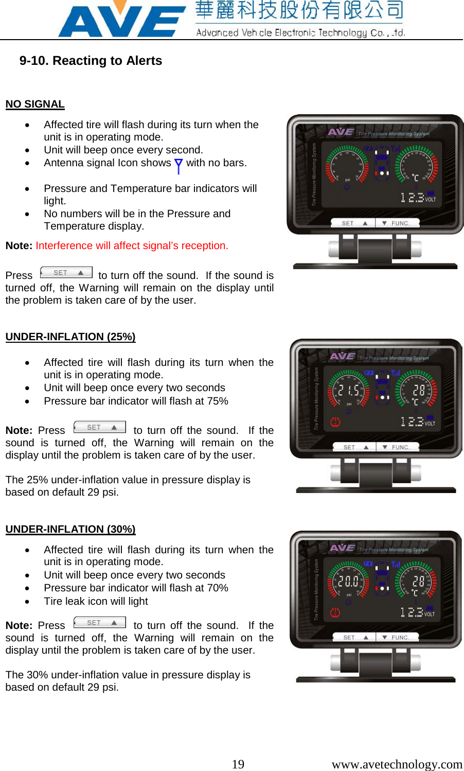  19  www.avetechnology.com  9-10. Reacting to Alerts   NO SIGNAL  &bull; Affected tire will flash during its turn when the unit is in operating mode. &bull; Unit will beep once every second. &bull; Antenna signal Icon shows     with no bars.  &bull; Pressure and Temperature bar indicators will light. &bull; No numbers will be in the Pressure and Temperature display.  Note: Interference will affect signal&rsquo;s reception.   Press     to turn off the sound.  If the sound is turned off, the Warning will remain on the display until the problem is taken care of by the user.        UNDER-INFLATION (25%)  &bull; Affected tire will flash during its turn when the unit is in operating mode. &bull; Unit will beep once every two seconds &bull; Pressure bar indicator will flash at 75%  Note:  Press      to turn off the sound.  If the sound is turned off, the Warning will remain on the display until the problem is taken care of by the user.  The 25% under-inflation value in pressure display is  based on default 29 psi.      UNDER-INFLATION (30%)  &bull; Affected tire will flash during its turn when the unit is in operating mode. &bull; Unit will beep once every two seconds &bull; Pressure bar indicator will flash at 70% &bull; Tire leak icon will light  Note:  Press      to turn off the sound.  If the sound is turned off, the Warning will remain on the display until the problem is taken care of by the user.  The 30% under-inflation value in pressure display is  based on default 29 psi.    