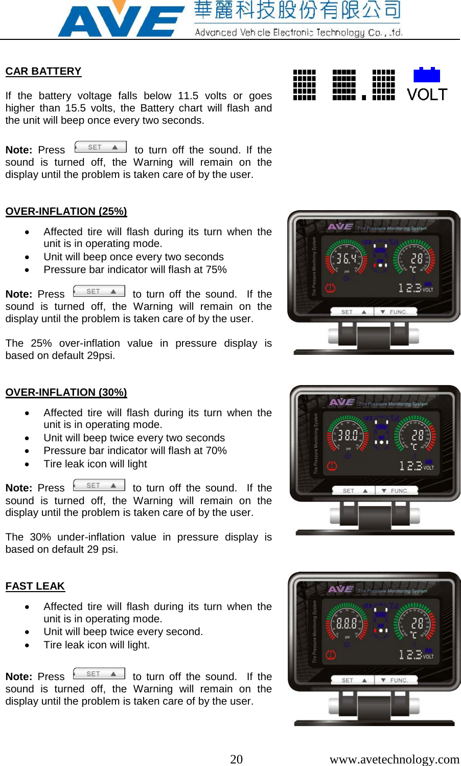  20  www.avetechnology.com   CAR BATTERY  If the battery voltage falls below 11.5 volts or goes higher than 15.5 volts, the Battery chart will flash and the unit will beep once every two seconds.  Note:  Press      to turn off the sound. If the sound is turned off, the Warning will remain on the display until the problem is taken care of by the user.     OVER-INFLATION (25%)  &bull; Affected tire will flash during its turn when the unit is in operating mode. &bull; Unit will beep once every two seconds &bull; Pressure bar indicator will flash at 75%  Note:  Press      to turn off the sound.  If the sound is turned off, the Warning will remain on the display until the problem is taken care of by the user.  The 25% over-inflation value in pressure display is based on default 29psi.      OVER-INFLATION (30%)  &bull; Affected tire will flash during its turn when the unit is in operating mode. &bull; Unit will beep twice every two seconds &bull; Pressure bar indicator will flash at 70% &bull; Tire leak icon will light  Note:  Press      to turn off the sound.  If the sound is turned off, the Warning will remain on the display until the problem is taken care of by the user.  The 30% under-inflation value in pressure display is based on default 29 psi.                           FAST LEAK  &bull; Affected tire will flash during its turn when the unit is in operating mode. &bull; Unit will beep twice every second. &bull; Tire leak icon will light.   Note:  Press      to turn off the sound.  If the sound is turned off, the Warning will remain on the display until the problem is taken care of by the user.   