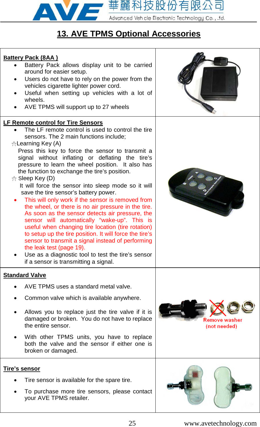  25  www.avetechnology.com  13. AVE TPMS Optional Accessories  Battery Pack (8AA ) • Battery Pack allows display unit to be carried around for easier setup.  • Users do not have to rely on the power from the  vehicles cigarette lighter power cord. • Useful when setting up vehicles with a lot of wheels. • AVE TPMS will support up to 27 wheels  LF Remote control for Tire Sensors • The LF remote control is used to control the tire sensors. The 2 main functions include; ☆Learning Key (A)           Press this key  to  force  the  sensor to transmit a signal without inflating or deflating  the  tire’s pressure to learn the  wheel position.  It also has the function to exchange the tire’s position.      ☆ Sleep Key (D)           It will force  the  sensor into sleep mode so it will save the tire sensor’s battery power.    • This will only work if the sensor is removed from the wheel, or there is no air pressure in the tire.  As soon as the sensor detects air pressure, the sensor will automatically “wake-up”. This is useful when changing tire location (tire rotation) to setup up the tire position. It will force the tire’s sensor to transmit a signal instead of performing the leak test (page 19).  • Use as a diagnostic tool to test the tire’s sensor if a sensor is transmitting a signal.  Standard Valve  • AVE TPMS uses a standard metal valve.  • Common valve which is available anywhere.   • Allows you to replace just the tire valve if it is damaged or broken.  You do not have to replace the entire sensor.  • With other TPMS units, you have to replace both the valve and the sensor if either one is broken or damaged.   Tire’s sensor  • Tire sensor is available for the spare tire.   • To purchase more tire sensors, please contact your AVE TPMS retailer.   