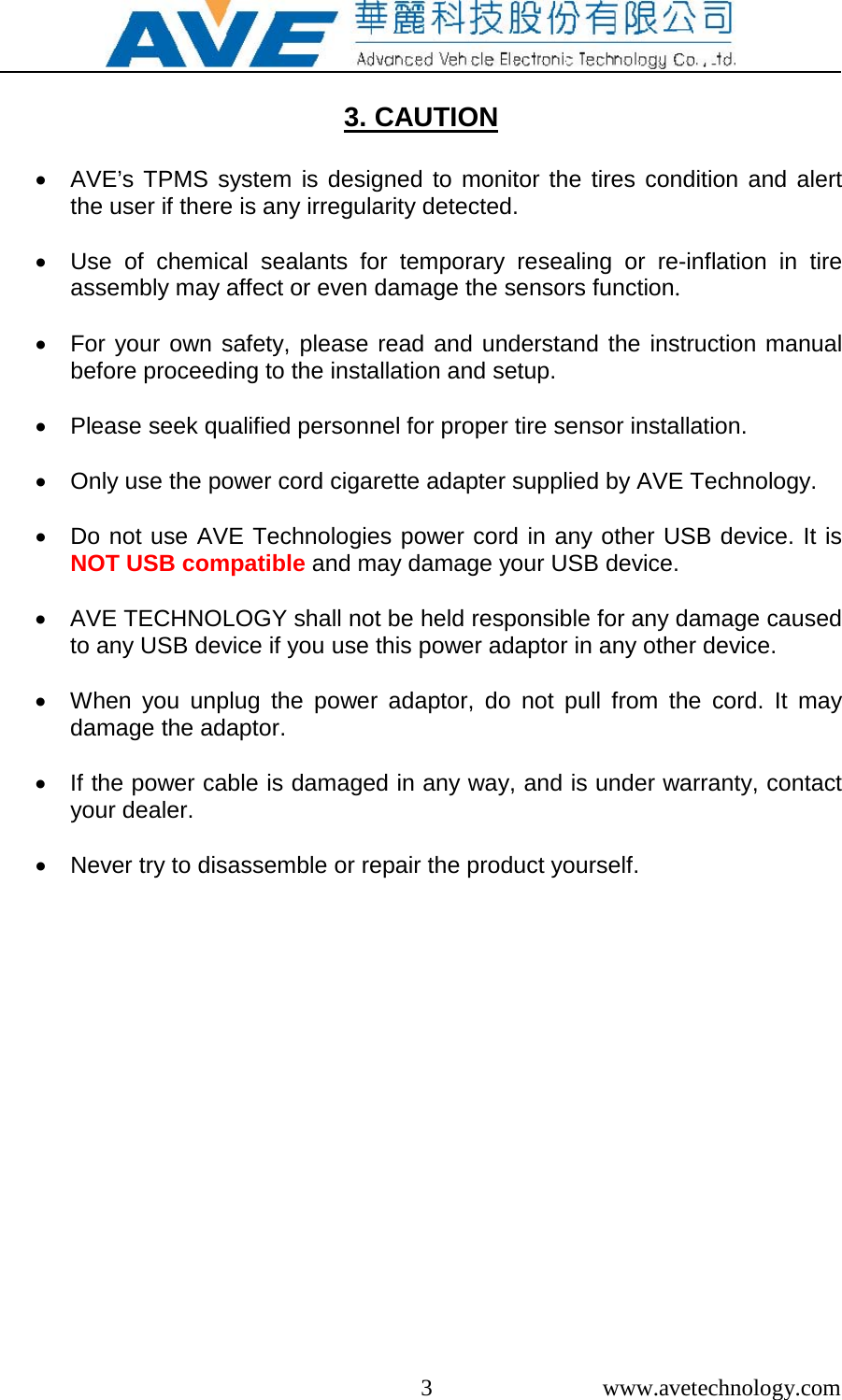  3  www.avetechnology.com  3. CAUTION   &bull; AVE&rsquo;s TPMS system is designed to monitor the tires condition and alert the user if there is any irregularity detected.  &bull; Use of chemical sealants for temporary resealing or re-inflation in tire assembly may affect or even damage the sensors function.   &bull; For your own safety, please read and understand the instruction manual before proceeding to the installation and setup.  &bull; Please seek qualified personnel for proper tire sensor installation.  &bull;  Only use the power cord cigarette adapter supplied by AVE Technology.  &bull; Do not use AVE Technologies power cord in any other USB device. It is NOT USB compatible and may damage your USB device.   &bull; AVE TECHNOLOGY shall not be held responsible for any damage caused to any USB device if you use this power adaptor in any other device.  &bull; When you unplug the power adaptor, do not pull from the cord. It may damage the adaptor.  &bull; If the power cable is damaged in any way, and is under warranty, contact your dealer.  &bull; Never try to disassemble or repair the product yourself.   