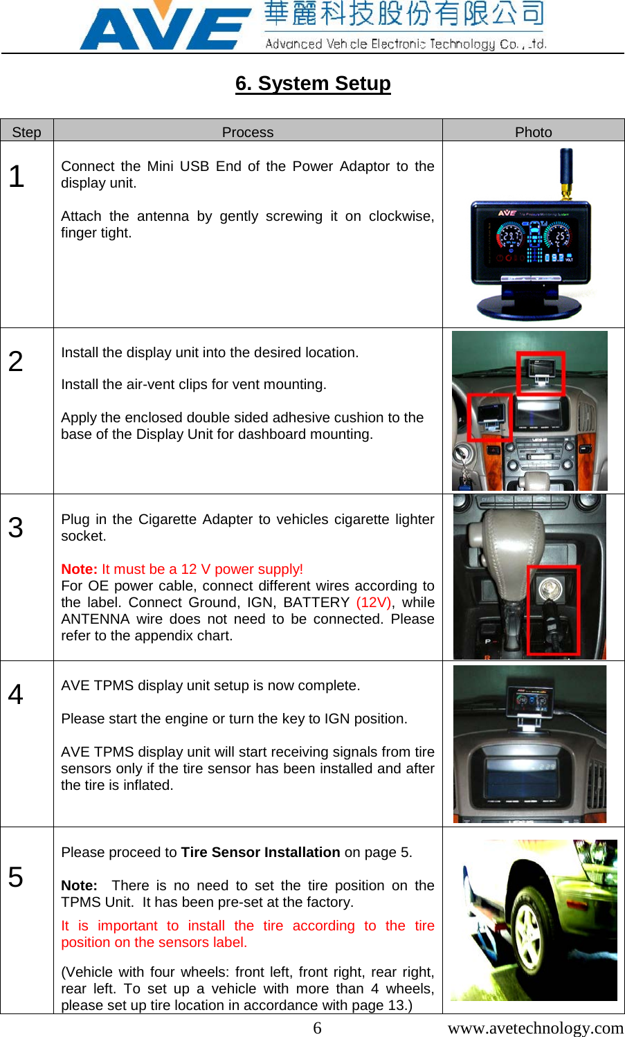  6  www.avetechnology.com  6. System Setup  Step Process Photo  1          Connect the Mini USB End of the Power Adaptor to the display unit.   Attach the antenna by gently screwing it on clockwise, finger tight.    2         Install the display unit into the desired location.   Install the air-vent clips for vent mounting.  Apply the enclosed double sided adhesive cushion to the base of the Display Unit for dashboard mounting.   3         Plug in the Cigarette Adapter to vehicles cigarette lighter socket.  Note: It must be a 12 V power supply! For OE power cable, connect different wires according to the label.  Connect Ground, IGN, BATTERY (12V),  while ANTENNA wire does not need to be connected. Please refer to the appendix chart.      4         AVE TPMS display unit setup is now complete.   Please start the engine or turn the key to IGN position.  AVE TPMS display unit will start receiving signals from tire sensors only if the tire sensor has been installed and after the tire is inflated.     5         Please proceed to Tire Sensor Installation on page 5.   Note:  There is no need to set the tire position on the TPMS Unit.  It has been pre-set at the factory.   It is important to install the tire according to the tire position on the sensors label.  (Vehicle with four wheels: front left, front right, rear right, rear left. To set up a vehicle with more than 4 wheels, please set up tire location in accordance with page 13.)  