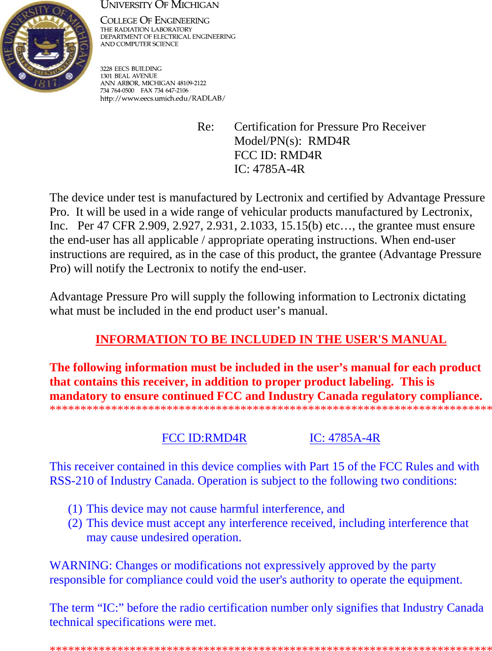            Re: Certification for Pressure Pro Receiver      Model/PN(s):  RMD4R      FCC ID: RMD4R      IC: 4785A-4R  The device under test is manufactured by Lectronix and certified by Advantage Pressure Pro.  It will be used in a wide range of vehicular products manufactured by Lectronix, Inc.   Per 47 CFR 2.909, 2.927, 2.931, 2.1033, 15.15(b) etc…, the grantee must ensure the end-user has all applicable / appropriate operating instructions. When end-user instructions are required, as in the case of this product, the grantee (Advantage Pressure Pro) will notify the Lectronix to notify the end-user.   Advantage Pressure Pro will supply the following information to Lectronix dictating what must be included in the end product user’s manual.   INFORMATION TO BE INCLUDED IN THE USER&apos;S MANUAL   The following information must be included in the user’s manual for each product that contains this receiver, in addition to proper product labeling.  This is mandatory to ensure continued FCC and Industry Canada regulatory compliance.  ************************************************************************  FCC ID:RMD4R   IC: 4785A-4R  This receiver contained in this device complies with Part 15 of the FCC Rules and with RSS-210 of Industry Canada. Operation is subject to the following two conditions:  (1) This device may not cause harmful interference, and (2) This device must accept any interference received, including interference that may cause undesired operation.  WARNING: Changes or modifications not expressively approved by the party responsible for compliance could void the user&apos;s authority to operate the equipment.  The term “IC:” before the radio certification number only signifies that Industry Canada technical specifications were met.  ************************************************************************  