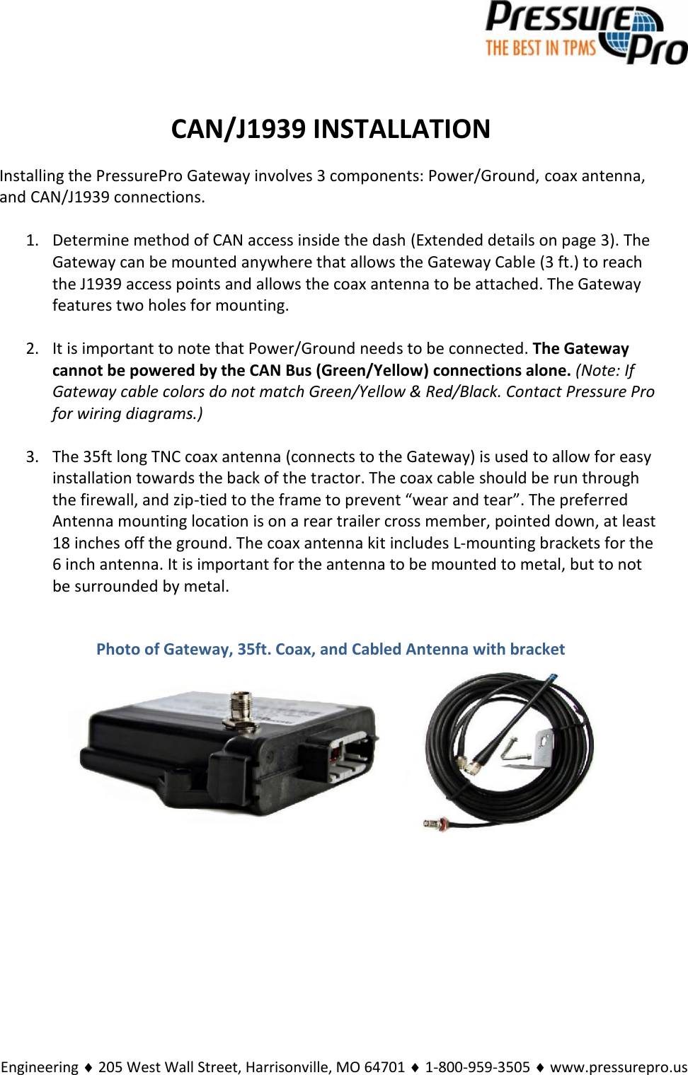 Engineering  205 West Wall Street, Harrisonville, MO 64701  1-800-959-3505  www.pressurepro.usCAN/J1939 INSTALLATIONInstalling the PressurePro Gateway involves 3 components: Power/Ground, coax antenna,and CAN/J1939 connections.1. Determine method of CAN access inside the dash (Extended details on page 3). TheGateway can be mounted anywhere that allows the Gateway Cable (3 ft.) to reachthe J1939 access points and allows the coax antenna to be attached. The Gatewayfeatures two holes for mounting.2. It is important to note that Power/Ground needs to be connected. The Gatewaycannot be powered by the CAN Bus (Green/Yellow) connections alone. (Note: IfGateway cable colors do not match Green/Yellow &amp; Red/Black. Contact Pressure Profor wiring diagrams.)3. The 35ft long TNC coax antenna (connects to the Gateway) is used to allow for easyinstallation towards the back of the tractor. The coax cable should be run throughthe firewall, and zip-tied to the frame to prevent “wear and tear”. The preferredAntenna mounting location is on a rear trailer cross member, pointed down, at least18 inches off the ground. The coax antenna kit includes L-mounting brackets for the6 inch antenna. It is important for the antenna to be mounted to metal, but to notbe surrounded by metal.Photo of Gateway, 35ft. Coax, and Cabled Antenna with bracket