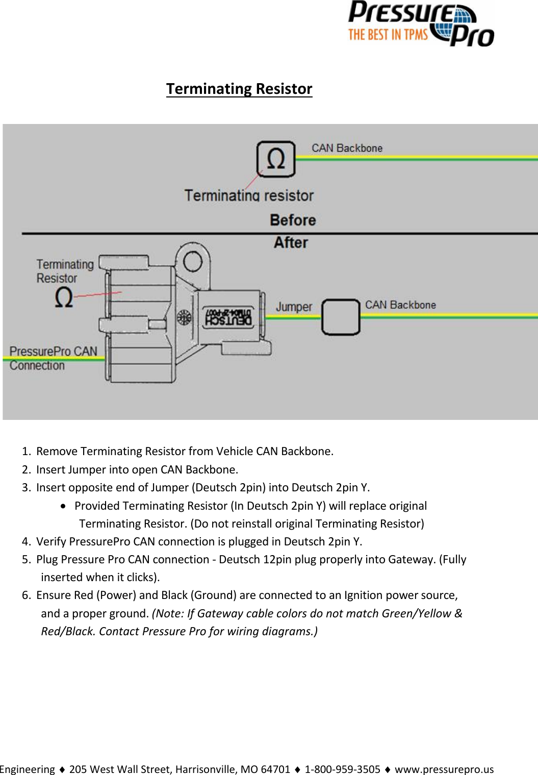 Engineering  205 West Wall Street, Harrisonville, MO 64701  1-800-959-3505  www.pressurepro.usTerminating Resistor1. Remove Terminating Resistor from Vehicle CAN Backbone.2. Insert Jumper into open CAN Backbone.3. Insert opposite end of Jumper (Deutsch 2pin) into Deutsch 2pin Y.Provided Terminating Resistor (In Deutsch 2pin Y) will replace originalTerminating Resistor. (Do not reinstall original Terminating Resistor)4. Verify PressurePro CAN connection is plugged in Deutsch 2pin Y.5. Plug Pressure Pro CAN connection - Deutsch 12pin plug properly into Gateway. (Fullyinserted when it clicks).6. Ensure Red (Power) and Black (Ground) are connected to an Ignition power source,and a proper ground. (Note: If Gateway cable colors do not match Green/Yellow &amp;Red/Black. Contact Pressure Pro for wiring diagrams.)