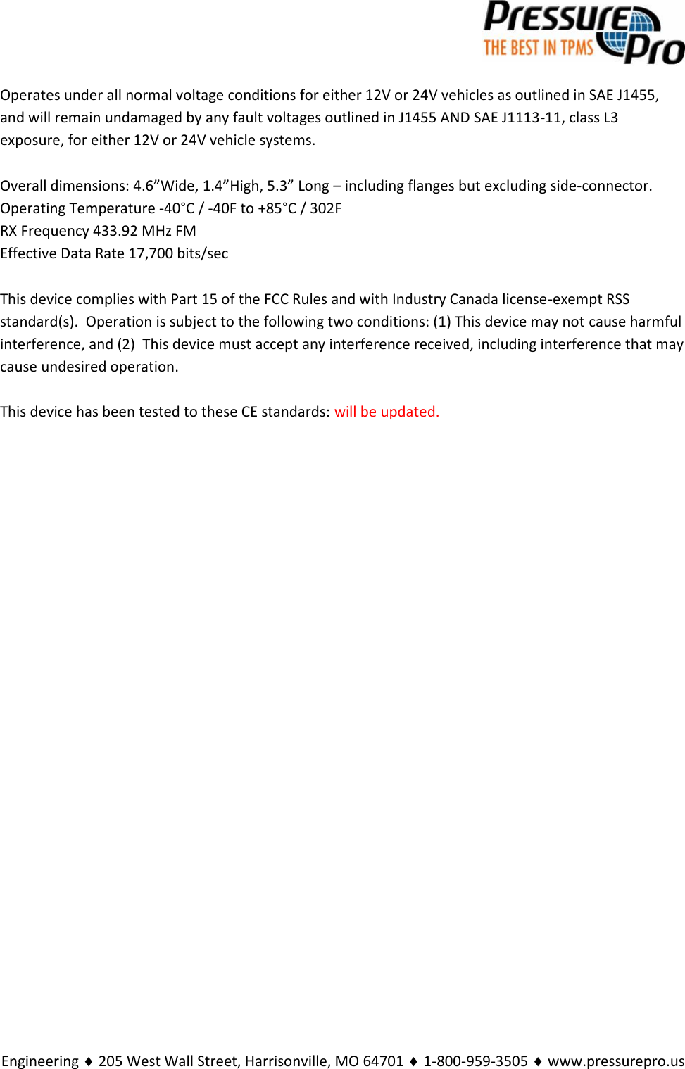 Engineering  205 West Wall Street, Harrisonville, MO 64701  1-800-959-3505  www.pressurepro.usOperates under all normal voltage conditions for either 12V or 24V vehicles as outlined in SAE J1455,and will remain undamaged by any fault voltages outlined in J1455 AND SAE J1113-11, class L3exposure, for either 12V or 24V vehicle systems.Overall dimensions: 4.6”Wide, 1.4”High, 5.3” Long – including flanges but excluding side-connector.Operating Temperature -40°C / -40F to +85°C / 302FRX Frequency 433.92 MHz FMEffective Data Rate 17,700 bits/secThis device complies with Part 15 of the FCC Rules and with Industry Canada license-exempt RSSstandard(s).  Operation is subject to the following two conditions: (1) This device may not cause harmfulinterference, and (2) This device must accept any interference received, including interference that maycause undesired operation.This device has been tested to these CE standards: will be updated.
