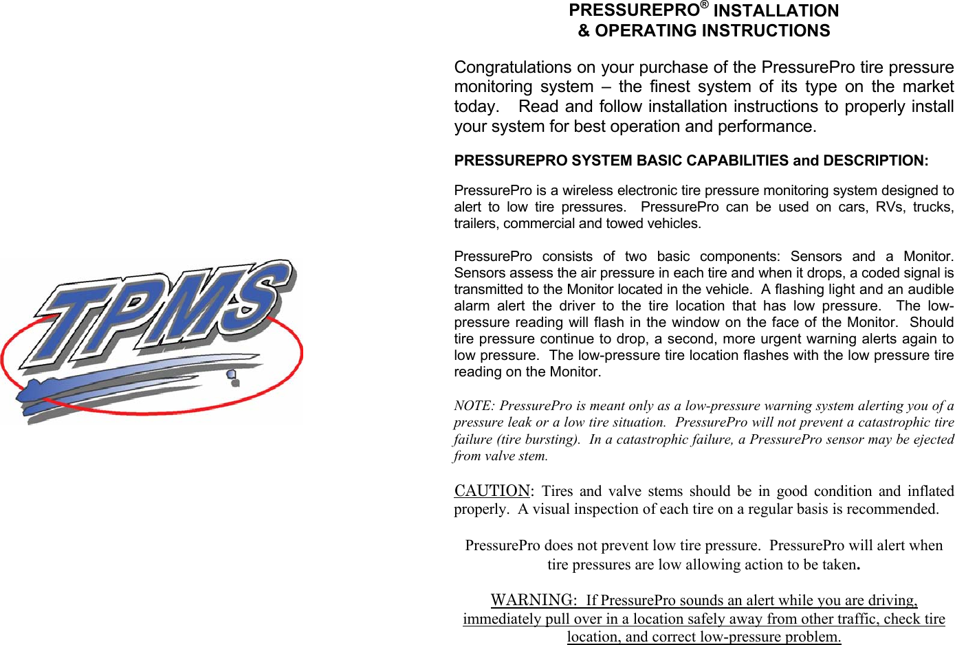   PRESSUREPRO® INSTALLATION &amp; OPERATING INSTRUCTIONS  Congratulations on your purchase of the PressurePro tire pressure monitoring system – the finest system of its type on the market today.   Read and follow installation instructions to properly install your system for best operation and performance.  PRESSUREPRO SYSTEM BASIC CAPABILITIES and DESCRIPTION:  PressurePro is a wireless electronic tire pressure monitoring system designed to alert to low tire pressures.  PressurePro can be used on cars, RVs, trucks, trailers, commercial and towed vehicles.    PressurePro consists of two basic components: Sensors and a Monitor.  Sensors assess the air pressure in each tire and when it drops, a coded signal is transmitted to the Monitor located in the vehicle.  A flashing light and an audible alarm alert the driver to the tire location that has low pressure.  The low-pressure reading will flash in the window on the face of the Monitor.  Should tire pressure continue to drop, a second, more urgent warning alerts again to low pressure.  The low-pressure tire location flashes with the low pressure tire reading on the Monitor.  NOTE: PressurePro is meant only as a low-pressure warning system alerting you of a pressure leak or a low tire situation.  PressurePro will not prevent a catastrophic tire failure (tire bursting).  In a catastrophic failure, a PressurePro sensor may be ejected from valve stem.       CAUTION:  Tires and valve stems should be in good condition and inflated properly.  A visual inspection of each tire on a regular basis is recommended.  PressurePro does not prevent low tire pressure.  PressurePro will alert when tire pressures are low allowing action to be taken.  WARNING:  If PressurePro sounds an alert while you are driving, immediately pull over in a location safely away from other traffic, check tire location, and correct low-pressure problem.        