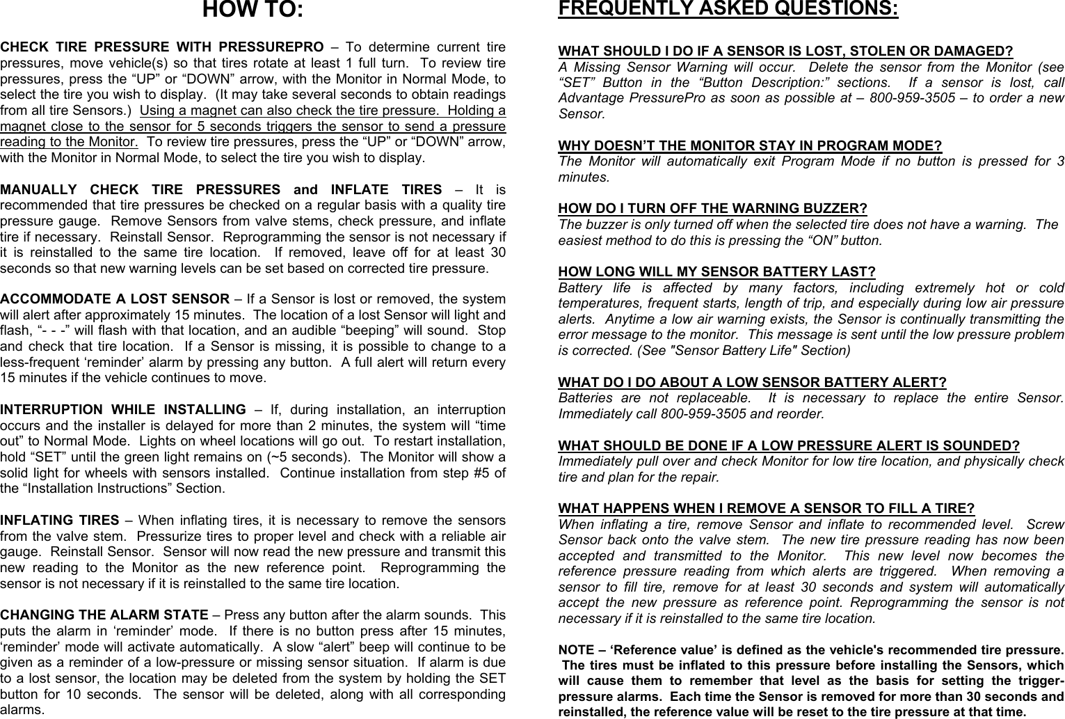   HOW TO:  CHECK TIRE PRESSURE WITH PRESSUREPRO – To determine current tire pressures, move vehicle(s) so that tires rotate at least 1 full turn.  To review tire pressures, press the “UP” or “DOWN” arrow, with the Monitor in Normal Mode, to select the tire you wish to display.  (It may take several seconds to obtain readings from all tire Sensors.)  Using a magnet can also check the tire pressure.  Holding a magnet close to the sensor for 5 seconds triggers the sensor to send a pressure reading to the Monitor.  To review tire pressures, press the “UP” or “DOWN” arrow, with the Monitor in Normal Mode, to select the tire you wish to display.  MANUALLY CHECK TIRE PRESSURES and INFLATE TIRES – It is recommended that tire pressures be checked on a regular basis with a quality tire pressure gauge.  Remove Sensors from valve stems, check pressure, and inflate tire if necessary.  Reinstall Sensor.  Reprogramming the sensor is not necessary if it is reinstalled to the same tire location.  If removed, leave off for at least 30 seconds so that new warning levels can be set based on corrected tire pressure.  ACCOMMODATE A LOST SENSOR – If a Sensor is lost or removed, the system will alert after approximately 15 minutes.  The location of a lost Sensor will light and flash, “- - -” will flash with that location, and an audible “beeping” will sound.  Stop and check that tire location.  If a Sensor is missing, it is possible to change to a less-frequent ‘reminder’ alarm by pressing any button.  A full alert will return every 15 minutes if the vehicle continues to move.  INTERRUPTION WHILE INSTALLING – If, during installation, an interruption occurs and the installer is delayed for more than 2 minutes, the system will “time out” to Normal Mode.  Lights on wheel locations will go out.  To restart installation, hold “SET” until the green light remains on (~5 seconds).  The Monitor will show a solid light for wheels with sensors installed.  Continue installation from step #5 of the “Installation Instructions” Section.   INFLATING TIRES – When inflating tires, it is necessary to remove the sensors from the valve stem.  Pressurize tires to proper level and check with a reliable air gauge.  Reinstall Sensor.  Sensor will now read the new pressure and transmit this new reading to the Monitor as the new reference point.  Reprogramming the sensor is not necessary if it is reinstalled to the same tire location.  CHANGING THE ALARM STATE – Press any button after the alarm sounds.  This puts the alarm in ‘reminder’ mode.  If there is no button press after 15 minutes, ‘reminder’ mode will activate automatically.  A slow “alert” beep will continue to be given as a reminder of a low-pressure or missing sensor situation.  If alarm is due to a lost sensor, the location may be deleted from the system by holding the SET button for 10 seconds.  The sensor will be deleted, along with all corresponding alarms. FREQUENTLY ASKED QUESTIONS:  WHAT SHOULD I DO IF A SENSOR IS LOST, STOLEN OR DAMAGED?   A Missing Sensor Warning will occur.  Delete the sensor from the Monitor (see “SET” Button in the “Button Description:” sections.  If a sensor is lost, call Advantage PressurePro as soon as possible at – 800-959-3505 – to order a new Sensor.  WHY DOESN’T THE MONITOR STAY IN PROGRAM MODE? The Monitor will automatically exit Program Mode if no button is pressed for 3 minutes.  HOW DO I TURN OFF THE WARNING BUZZER? The buzzer is only turned off when the selected tire does not have a warning.  The easiest method to do this is pressing the “ON” button.  HOW LONG WILL MY SENSOR BATTERY LAST? Battery life is affected by many factors, including extremely hot or cold temperatures, frequent starts, length of trip, and especially during low air pressure alerts.  Anytime a low air warning exists, the Sensor is continually transmitting the error message to the monitor.  This message is sent until the low pressure problem is corrected. (See &quot;Sensor Battery Life&quot; Section)  WHAT DO I DO ABOUT A LOW SENSOR BATTERY ALERT? Batteries are not replaceable.  It is necessary to replace the entire Sensor.  Immediately call 800-959-3505 and reorder.  WHAT SHOULD BE DONE IF A LOW PRESSURE ALERT IS SOUNDED?   Immediately pull over and check Monitor for low tire location, and physically check tire and plan for the repair.      WHAT HAPPENS WHEN I REMOVE A SENSOR TO FILL A TIRE?   When inflating a tire, remove Sensor and inflate to recommended level.  Screw Sensor back onto the valve stem.  The new tire pressure reading has now been accepted and transmitted to the Monitor.  This new level now becomes the reference pressure reading from which alerts are triggered.  When removing a sensor to fill tire, remove for at least 30 seconds and system will automatically accept the new pressure as reference point. Reprogramming the sensor is not necessary if it is reinstalled to the same tire location.  NOTE – ‘Reference value’ is defined as the vehicle&apos;s recommended tire pressure.  The tires must be inflated to this pressure before installing the Sensors, which will cause them to remember that level as the basis for setting the trigger-pressure alarms.  Each time the Sensor is removed for more than 30 seconds and reinstalled, the reference value will be reset to the tire pressure at that time.     