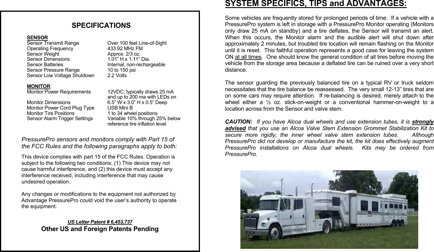    SYSTEM SPECIFICS, TIPS and ADVANTAGES:  Some vehicles are frequently stored for prolonged periods of time.  If a vehicle with a PressurePro system is left in storage with a PressurePro Monitor operating (Monitors only draw 25 mA on standby) and a tire deflates, the Sensor will transmit an alert.  When this occurs, the Monitor alarm and the audible alert will shut down after approximately 2 minutes, but troubled tire location will remain flashing on the Monitor until it is reset.  This faithful operation represents a good case for leaving the system ON at all times.  One should know the general condition of all tires before moving the vehicle from the storage area because a deflated tire can be ruined over a very short distance.  The sensor guarding the previously balanced tire on a typical RV or truck seldom necessitates that the tire balance be reassessed.  The very small 12-13” tires that are on some cars may require attention.  If re-balancing is desired, merely attach to the wheel either a ½ oz. stick-on-weight or a conventional hammer-on-weight to a location across from the Sensor and valve stem.  CAUTION:  If you have Alcoa dual wheels and use extension tubes, it is strongly advised that you use an Alcoa Valve Stem Extension Grommet Stabilization Kit to secure more rigidly, the inner wheel valve stem extension tubes.    Although PressurePro did not develop or manufacture the kit, the kit does effectively augment PressurePro installations on Alcoa dual wheels.  Kits may be ordered from PressurePro.     SPECIFICATIONS   SENSOR   Sensor Transmit Range  Over 100 feet Line-of-Sight   Operating Frequency  433.92 MHz FM   Sensor Weight  Approx. 2/3 oz.   Sensor Dimensions  1.01” H x 1.11” Dia.   Sensor Batteries  Internal, non-rechargeable   Sensor Pressure Range  10 to 150 psi   Sensor Low Voltage Shutdown  2.2 Volts   MONITOR   Monitor Power Requirements  12VDC; typically draws 25 mA     and up to 200 ma with LEDs on   Monitor Dimensions  6.5” W x 3.0” H x 0.5” Deep   Monitor Power Cord Plug Type  USB Mini B   Monitor Tire Positions  1 to 34 wheel positions   Sensor Alarm Trigger Settings  Variable 10% through 25% below     reference tire inflation level  PressurePro sensors and monitors comply with Part 15 of the FCC Rules and the following paragraphs apply to both:  This device complies with part 15 of the FCC Rules. Operation is subject to the following two conditions: (1) This device may not cause harmful interference, and (2) this device must accept any interference received, including interference that may cause undesired operation.   Any changes or modifications to the equipment not authorized by Advantage PressurePro could void the user’s authority to operate the equipment.  US Letter Patent # 6,453,737 Other US and Foreign Patents Pending 