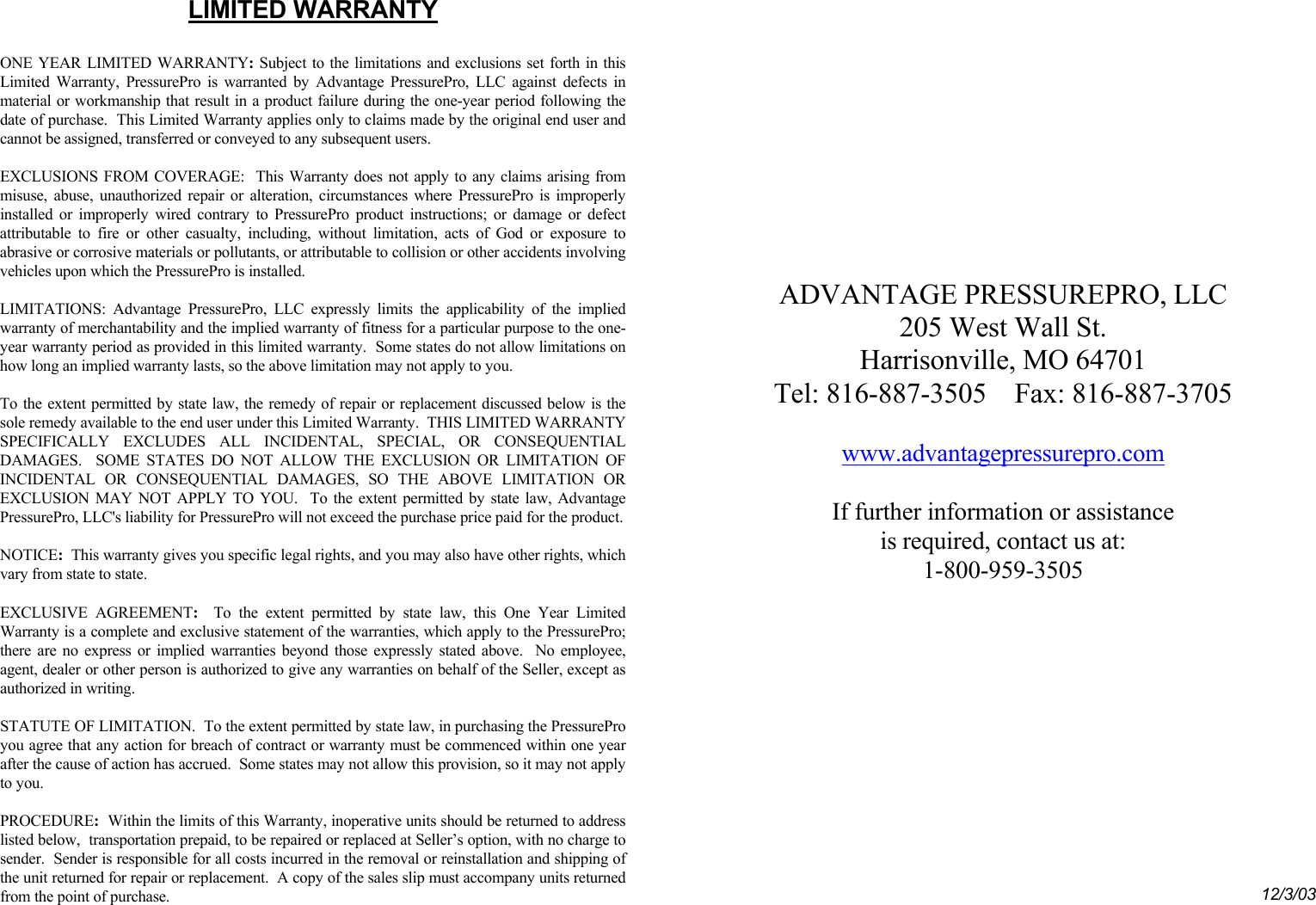   LIMITED WARRANTY  ONE YEAR LIMITED WARRANTY: Subject to the limitations and exclusions set forth in this Limited Warranty, PressurePro is warranted by Advantage PressurePro, LLC against defects in material or workmanship that result in a product failure during the one-year period following the date of purchase.  This Limited Warranty applies only to claims made by the original end user and cannot be assigned, transferred or conveyed to any subsequent users.   EXCLUSIONS FROM COVERAGE:  This Warranty does not apply to any claims arising from misuse, abuse, unauthorized repair or alteration, circumstances where PressurePro is improperly installed or improperly wired contrary to PressurePro product instructions; or damage or defect attributable to fire or other casualty, including, without limitation, acts of God or exposure to abrasive or corrosive materials or pollutants, or attributable to collision or other accidents involving vehicles upon which the PressurePro is installed.  LIMITATIONS: Advantage PressurePro, LLC expressly limits the applicability of the implied warranty of merchantability and the implied warranty of fitness for a particular purpose to the one-year warranty period as provided in this limited warranty.  Some states do not allow limitations on how long an implied warranty lasts, so the above limitation may not apply to you.   To the extent permitted by state law, the remedy of repair or replacement discussed below is the sole remedy available to the end user under this Limited Warranty.  THIS LIMITED WARRANTY SPECIFICALLY EXCLUDES ALL INCIDENTAL, SPECIAL, OR CONSEQUENTIAL DAMAGES.  SOME STATES DO NOT ALLOW THE EXCLUSION OR LIMITATION OF INCIDENTAL OR CONSEQUENTIAL DAMAGES, SO THE ABOVE LIMITATION OR EXCLUSION MAY NOT APPLY TO YOU.  To the extent permitted by state law, Advantage PressurePro, LLC&apos;s liability for PressurePro will not exceed the purchase price paid for the product.  NOTICE:  This warranty gives you specific legal rights, and you may also have other rights, which vary from state to state.    EXCLUSIVE AGREEMENT:  To the extent permitted by state law, this One Year Limited Warranty is a complete and exclusive statement of the warranties, which apply to the PressurePro; there are no express or implied warranties beyond those expressly stated above.  No employee, agent, dealer or other person is authorized to give any warranties on behalf of the Seller, except as authorized in writing.  STATUTE OF LIMITATION.  To the extent permitted by state law, in purchasing the PressurePro you agree that any action for breach of contract or warranty must be commenced within one year after the cause of action has accrued.  Some states may not allow this provision, so it may not apply to you.  PROCEDURE:  Within the limits of this Warranty, inoperative units should be returned to address listed below,  transportation prepaid, to be repaired or replaced at Seller’s option, with no charge to sender.  Sender is responsible for all costs incurred in the removal or reinstallation and shipping of the unit returned for repair or replacement.  A copy of the sales slip must accompany units returned from the point of purchase.          ADVANTAGE PRESSUREPRO, LLC 205 West Wall St. Harrisonville, MO 64701 Tel: 816-887-3505    Fax: 816-887-3705  www.advantagepressurepro.com  If further information or assistance  is required, contact us at: 1-800-959-3505                12/3/03 