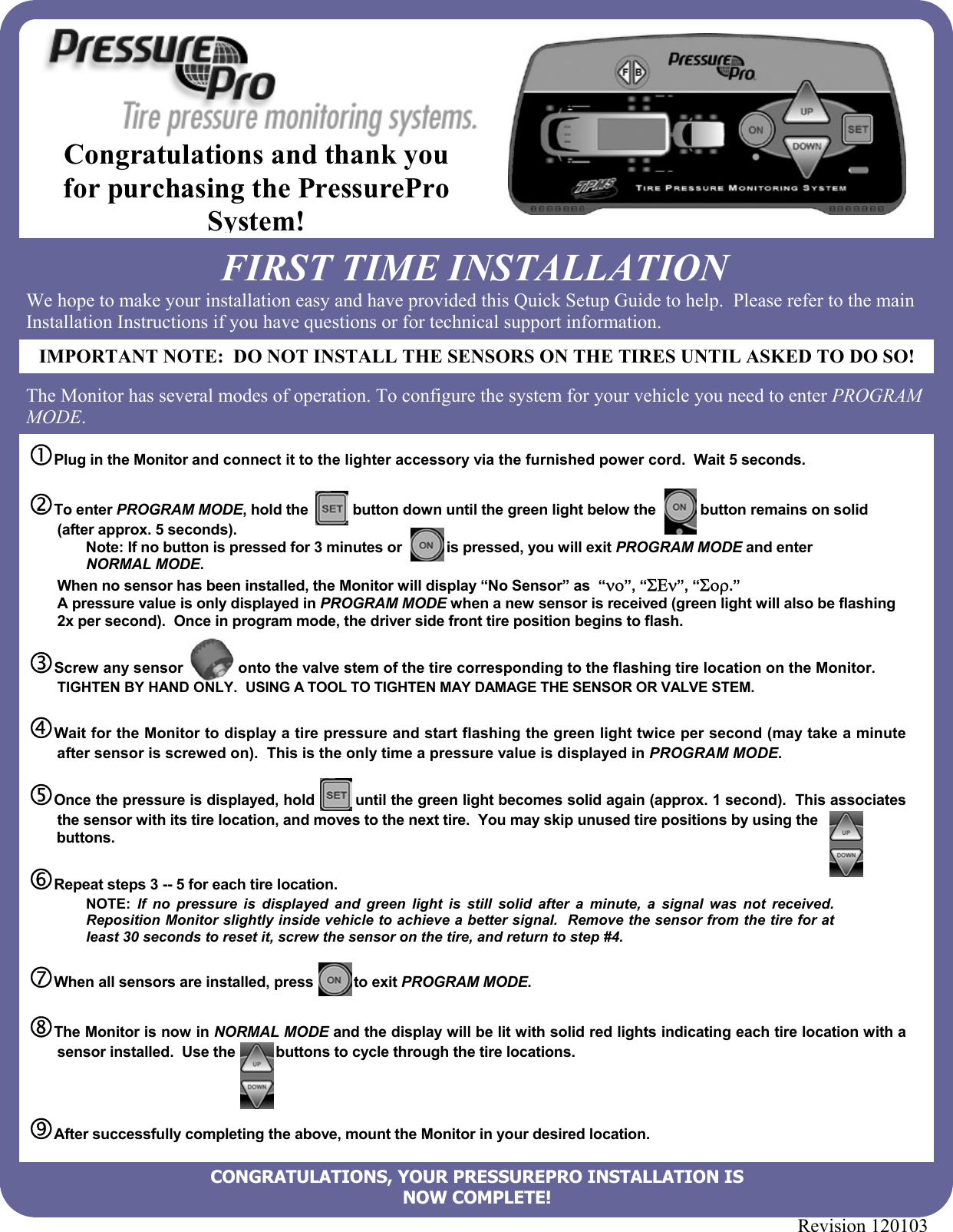 Revision 120103                   cPlug in the Monitor and connect it to the lighter accessory via the furnished power cord.  Wait 5 seconds.  dTo enter PROGRAM MODE, hold the           button down until the green light below the           button remains on solid (after approx. 5 seconds).   Note: If no button is pressed for 3 minutes or           is pressed, you will exit PROGRAM MODE and enter NORMAL MODE.   When no sensor has been installed, the Monitor will display “No Sensor” as  “νο”, “ΣΕν”, “Σορ.” A pressure value is only displayed in PROGRAM MODE when a new sensor is received (green light will also be flashing 2x per second).  Once in program mode, the driver side front tire position begins to flash.  eScrew any sensor             onto the valve stem of the tire corresponding to the flashing tire location on the Monitor.  TIGHTEN BY HAND ONLY.  USING A TOOL TO TIGHTEN MAY DAMAGE THE SENSOR OR VALVE STEM.  fWait for the Monitor to display a tire pressure and start flashing the green light twice per second (may take a minute after sensor is screwed on).  This is the only time a pressure value is displayed in PROGRAM MODE.  gOnce the pressure is displayed, hold         until the green light becomes solid again (approx. 1 second).  This associates the sensor with its tire location, and moves to the next tire.  You may skip unused tire positions by using the        buttons.  hRepeat steps 3 -- 5 for each tire location.  NOTE: If no pressure is displayed and green light is still solid after a minute, a signal was not received.  Reposition Monitor slightly inside vehicle to achieve a better signal.  Remove the sensor from the tire for at least 30 seconds to reset it, screw the sensor on the tire, and return to step #4.  iWhen all sensors are installed, press          to exit PROGRAM MODE.  jThe Monitor is now in NORMAL MODE and the display will be lit with solid red lights indicating each tire location with a sensor installed.  Use the          buttons to cycle through the tire locations.    kAfter successfully completing the above, mount the Monitor in your desired location. FIRST TIME INSTALLATION We hope to make your installation easy and have provided this Quick Setup Guide to help.  Please refer to the main Installation Instructions if you have questions or for technical support information.   The Monitor has several modes of operation. To configure the system for your vehicle you need to enter PROGRAM MODE.   IMPORTANT NOTE:  DO NOT INSTALL THE SENSORS ON THE TIRES UNTIL ASKED TO DO SO!Congratulations and thank you for purchasing the PressurePro System! CONGRATULATIONS, YOUR PRESSUREPRO INSTALLATION IS  NOW COMPLETE! 