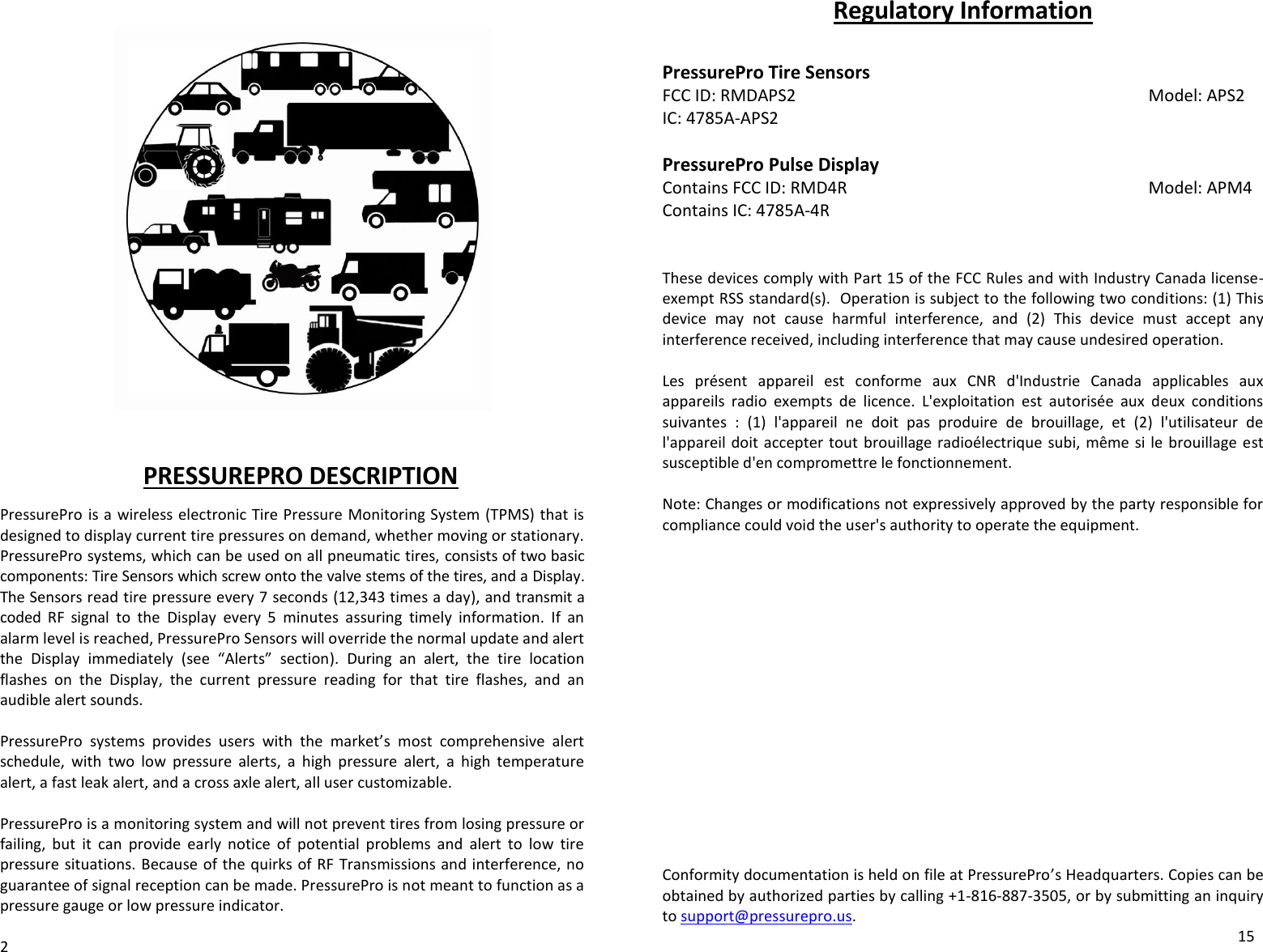                       PRESSUREPRO DESCRIPTION  PressurePro is a wireless electronic Tire Pressure Monitoring System (TPMS) that is designed to display current tire pressures on demand, whether moving or stationary. PressurePro systems, which can be used on all pneumatic tires, consists of two basic components: Tire Sensors which screw onto the valve stems of the tires, and a Display. The Sensors read tire pressure every 7 seconds (12,343 times a day), and transmit a coded  RF  signal  to  the  Display  every  5  minutes  assuring  timely  information.  If  an alarm level is reached, PressurePro Sensors will override the normal update and alert the  Display  immediately  (see  “Alerts”  section).  During  an  alert,  the  tire  location flashes  on  the  Display,  the  current  pressure  reading  for  that  tire  flashes,  and  an audible alert sounds.   PressurePro  systems  provides  users  with  the  market’s  most  comprehensive  alert schedule,  with  two  low  pressure  alerts,  a  high  pressure  alert,  a  high  temperature alert, a fast leak alert, and a cross axle alert, all user customizable.    PressurePro is a monitoring system and will not prevent tires from losing pressure or failing,  but  it  can  provide  early  notice  of  potential  problems  and  alert  to  low  tire pressure situations. Because of the quirks of  RF Transmissions and interference, no guarantee of signal reception can be made. PressurePro is not meant to function as a pressure gauge or low pressure indicator.       2 Regulatory Information  PressurePro Tire Sensors FCC ID: RMDAPS2            Model: APS2 IC: 4785A-APS2  PressurePro Pulse Display Contains FCC ID: RMD4R          Model: APM4 Contains IC: 4785A-4R   These devices comply with Part 15 of the FCC Rules and with Industry Canada license-exempt RSS standard(s).  Operation is subject to the following two conditions: (1) This device  may  not  cause  harmful  interference,  and  (2)  This  device  must  accept  any interference received, including interference that may cause undesired operation.  Les  présent  appareil  est  conforme  aux  CNR  d&apos;Industrie  Canada  applicables  aux appareils  radio  exempts  de  licence.  L&apos;exploitation  est  autorisée  aux  deux  conditions suivantes  :  (1)  l&apos;appareil  ne  doit  pas  produire  de  brouillage,  et  (2)  l&apos;utilisateur  de l&apos;appareil doit accepter tout  brouillage radioélectrique  subi, même  si le brouillage  est susceptible d&apos;en compromettre le fonctionnement.  Note: Changes or modifications not expressively approved by the party responsible for compliance could void the user&apos;s authority to operate the equipment.                   Conformity documentation is held on file at PressurePro’s Headquarters. Copies can be obtained by authorized parties by calling +1-816-887-3505, or by submitting an inquiry to support@pressurepro.us.  15 