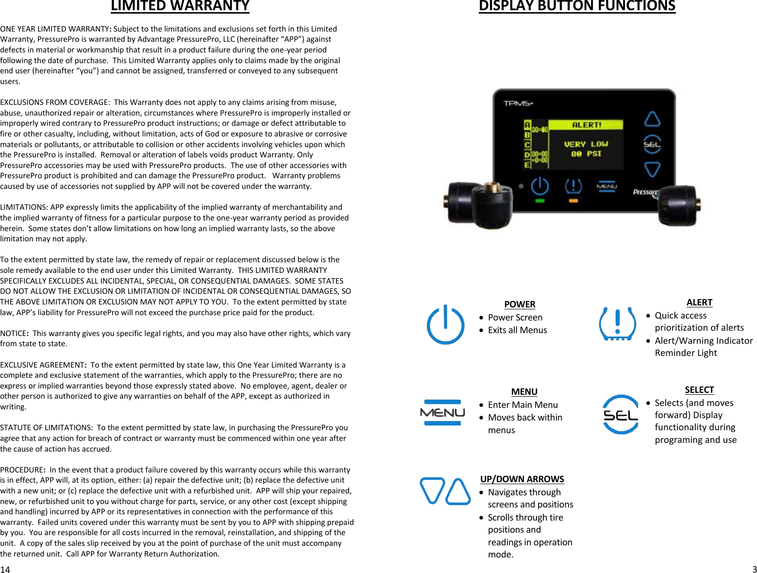 LIMITED WARRANTY   ONE YEAR LIMITED WARRANTY: Subject to the limitations and exclusions set forth in this Limited Warranty, PressurePro is warranted by Advantage PressurePro, LLC (hereinafter “APP”) against defects in material or workmanship that result in a product failure during the one-year period following the date of purchase.  This Limited Warranty applies only to claims made by the original end user (hereinafter “you”) and cannot be assigned, transferred or conveyed to any subsequent users.   EXCLUSIONS FROM COVERAGE:  This Warranty does not apply to any claims arising from misuse, abuse, unauthorized repair or alteration, circumstances where PressurePro is improperly installed or improperly wired contrary to PressurePro product instructions; or damage or defect attributable to fire or other casualty, including, without limitation, acts of God or exposure to abrasive or corrosive materials or pollutants, or attributable to collision or other accidents involving vehicles upon which the PressurePro is installed.  Removal or alteration of labels voids product Warranty. Only PressurePro accessories may be used with PressurePro products.  The use of other accessories with PressurePro product is prohibited and can damage the PressurePro product.   Warranty problems caused by use of accessories not supplied by APP will not be covered under the warranty.               LIMITATIONS: APP expressly limits the applicability of the implied warranty of merchantability and the implied warranty of fitness for a particular purpose to the one-year warranty period as provided herein.  Some states don’t allow limitations on how long an implied warranty lasts, so the above limitation may not apply.   To the extent permitted by state law, the remedy of repair or replacement discussed below is the sole remedy available to the end user under this Limited Warranty.  THIS LIMITED WARRANTY SPECIFICALLY EXCLUDES ALL INCIDENTAL, SPECIAL, OR CONSEQUENTIAL DAMAGES.  SOME STATES DO NOT ALLOW THE EXCLUSION OR LIMITATION OF INCIDENTAL OR CONSEQUENTIAL DAMAGES, SO THE ABOVE LIMITATION OR EXCLUSION MAY NOT APPLY TO YOU.  To the extent permitted by state law, APP’s liability for PressurePro will not exceed the purchase price paid for the product.  NOTICE:  This warranty gives you specific legal rights, and you may also have other rights, which vary from state to state.    EXCLUSIVE AGREEMENT:  To the extent permitted by state law, this One Year Limited Warranty is a complete and exclusive statement of the warranties, which apply to the PressurePro; there are no express or implied warranties beyond those expressly stated above.  No employee, agent, dealer or other person is authorized to give any warranties on behalf of the APP, except as authorized in writing.  STATUTE OF LIMITATIONS:  To the extent permitted by state law, in purchasing the PressurePro you agree that any action for breach of contract or warranty must be commenced within one year after the cause of action has accrued.    PROCEDURE:  In the event that a product failure covered by this warranty occurs while this warranty is in effect, APP will, at its option, either: (a) repair the defective unit; (b) replace the defective unit with a new unit; or (c) replace the defective unit with a refurbished unit.  APP will ship your repaired, new, or refurbished unit to you without charge for parts, service, or any other cost (except shipping and handling) incurred by APP or its representatives in connection with the performance of this warranty.  Failed units covered under this warranty must be sent by you to APP with shipping prepaid by you.  You are responsible for all costs incurred in the removal, reinstallation, and shipping of the unit.  A copy of the sales slip received by you at the point of purchase of the unit must accompany the returned unit.  Call APP for Warranty Return Authorization.    14 DISPLAY BUTTON FUNCTIONS             POWER  Power Screen  Exits all Menus     MENU  Enter Main Menu  Moves back within menus    UP/DOWN ARROWS  Navigates through screens and positions  Scrolls through tire positions and readings in operation mode.  3 ALERT  Quick access prioritization of alerts  Alert/Warning Indicator Reminder Light   SELECT  Selects (and moves forward) Display functionality during programing and use    