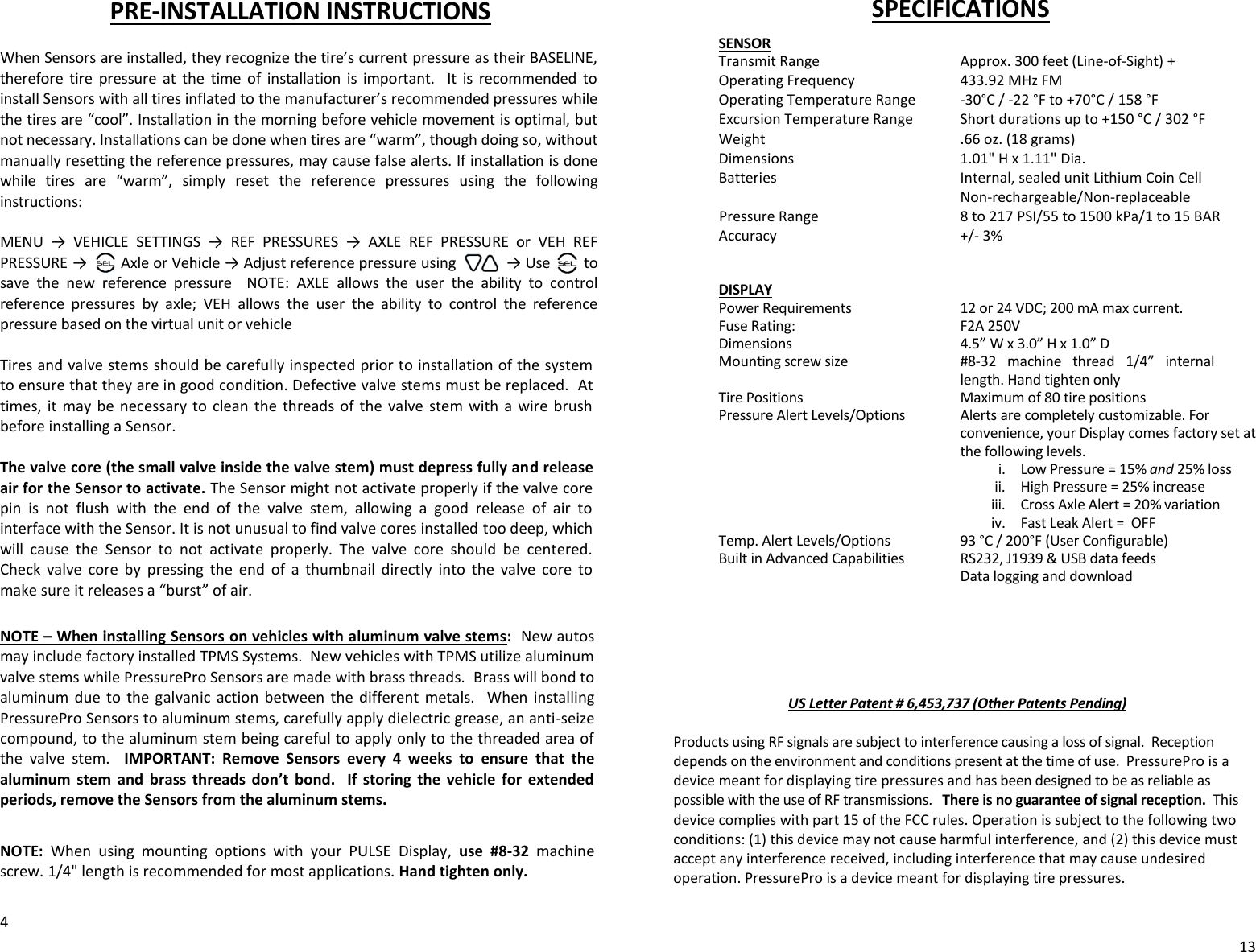 PRE-INSTALLATION INSTRUCTIONS  When Sensors are installed, they recognize the tire’s current pressure as their BASELINE, therefore  tire  pressure  at  the  time  of  installation  is  important.    It  is  recommended  to install Sensors with all tires inflated to the manufacturer’s recommended pressures while the tires are “cool”. Installation in the morning before vehicle movement is optimal, but not necessary. Installations can be done when tires are “warm”, though doing so, without manually resetting the reference pressures, may cause false alerts. If installation is done while  tires  are  “warm”,  simply  reset  the  reference  pressures  using  the  following instructions:  MENU  →  VEHICLE  SETTINGS  →  REF  PRESSURES  →  AXLE  REF  PRESSURE  or  VEH  REF PRESSURE →        Axle or Vehicle → Adjust reference pressure using            → Use        to save  the  new  reference  pressure    NOTE:  AXLE  allows  the  user  the  ability  to  control reference  pressures  by  axle;  VEH  allows  the  user  the  ability  to  control  the  reference pressure based on the virtual unit or vehicle  Tires and valve stems should be carefully inspected prior to installation of the system to ensure that they are in good condition. Defective valve stems must be replaced.  At times, it  may  be necessary  to  clean the  threads  of  the  valve  stem with a  wire  brush before installing a Sensor.  The valve core (the small valve inside the valve stem) must depress fully and release air for the Sensor to activate. The Sensor might not activate properly if the valve core pin  is  not  flush  with  the  end  of  the  valve  stem,  allowing  a  good  release  of  air  to interface with the Sensor. It is not unusual to find valve cores installed too deep, which will  cause  the  Sensor  to  not  activate  properly.  The  valve  core  should  be  centered. Check  valve  core  by  pressing  the  end  of  a  thumbnail  directly  into  the  valve  core  to make sure it releases a “burst” of air.  NOTE – When installing Sensors on vehicles with aluminum valve stems:  New autos may include factory installed TPMS Systems.  New vehicles with TPMS utilize aluminum valve stems while PressurePro Sensors are made with brass threads.  Brass will bond to aluminum  due  to  the  galvanic  action  between  the  different  metals.  When  installing PressurePro Sensors to aluminum stems, carefully apply dielectric grease, an anti-seize compound, to the aluminum stem being careful to apply only to the threaded area of the  valve  stem.    IMPORTANT:  Remove  Sensors  every  4  weeks  to  ensure  that  the aluminum  stem  and  brass  threads  don’t  bond.    If  storing  the  vehicle  for  extended periods, remove the Sensors from the aluminum stems.  NOTE:  When  using  mounting  options  with  your  PULSE  Display,  use  #8-32 machine screw. 1/4&quot; length is recommended for most applications. Hand tighten only.  4 SPECIFICATIONS    SENSOR                 Transmit Range      Approx. 300 feet (Line-of-Sight) +   Operating Frequency    433.92 MHz FM   Operating Temperature Range  -30°C / -22 °F to +70°C / 158 °F   Excursion Temperature Range  Short durations up to +150 °C / 302 °F   Weight        .66 oz. (18 grams)   Dimensions      1.01&quot; H x 1.11&quot; Dia.   Batteries  Internal, sealed unit Lithium Coin Cell     Non-rechargeable/Non-replaceable                  Pressure Range  8 to 217 PSI/55 to 1500 kPa/1 to 15 BAR   Accuracy  +/- 3%                      DISPLAY   Power Requirements  12 or 24 VDC; 200 mA max current.    Fuse Rating:   F2A 250V                  Dimensions  4.5” W x 3.0” H x 1.0” D   Mounting screw size  #8-32  machine  thread  1/4”  internal length. Hand tighten only                  Tire Positions      Maximum of 80 tire positions                   Pressure Alert Levels/Options  Alerts are completely customizable. For convenience, your Display comes factory set at the following levels.  i. Low Pressure = 15% and 25% loss  ii. High Pressure = 25% increase  iii. Cross Axle Alert = 20% variation iv. Fast Leak Alert =  OFF                 Temp. Alert Levels/Options    93 °C / 200°F (User Configurable)                              Built in Advanced Capabilities  RS232, J1939 &amp; USB data feeds           Data logging and download       US Letter Patent # 6,453,737 (Other Patents Pending)  Products using RF signals are subject to interference causing a loss of signal.  Reception depends on the environment and conditions present at the time of use.  PressurePro is a device meant for displaying tire pressures and has been designed to be as reliable as possible with the use of RF transmissions.   There is no guarantee of signal reception.  This device complies with part 15 of the FCC rules. Operation is subject to the following two conditions: (1) this device may not cause harmful interference, and (2) this device must accept any interference received, including interference that may cause undesired operation. PressurePro is a device meant for displaying tire pressures.    13 