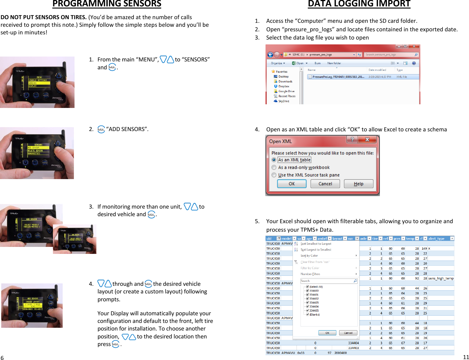 PROGRAMMING SENSORS DO NOT PUT SENSORS ON TIRES. (You’d be amazed at the number of calls received to prompt this note.) Simply follow the simple steps below and you’ll be set-up in minutes!    1. From the main “MENU”, scroll to “SENSORS” and sel .        2. Sel “ADD SENSORS”.           3. If monitoring more than one unit, scroll  to desired vehicle and  se .         4. Scroll through and sel the desired vehicle layout (or create a custom layout) following prompts.   Your Display will automatically populate your configuration and default to the front, left tire position for installation. To choose another position, arrow to the desired location then press       .  6 DATA LOGGING IMPORT  1. Access the “Computer” menu and open the SD card folder. 2. Open “pressure_pro_logs” and locate files contained in the exported date.  3. Select the data log file you wish to open           4. Open as an XML table and click “OK” to allow Excel to create a schema           5. Your Excel should open with filterable tabs, allowing you to organize and process your TPMS+ Data.               11 