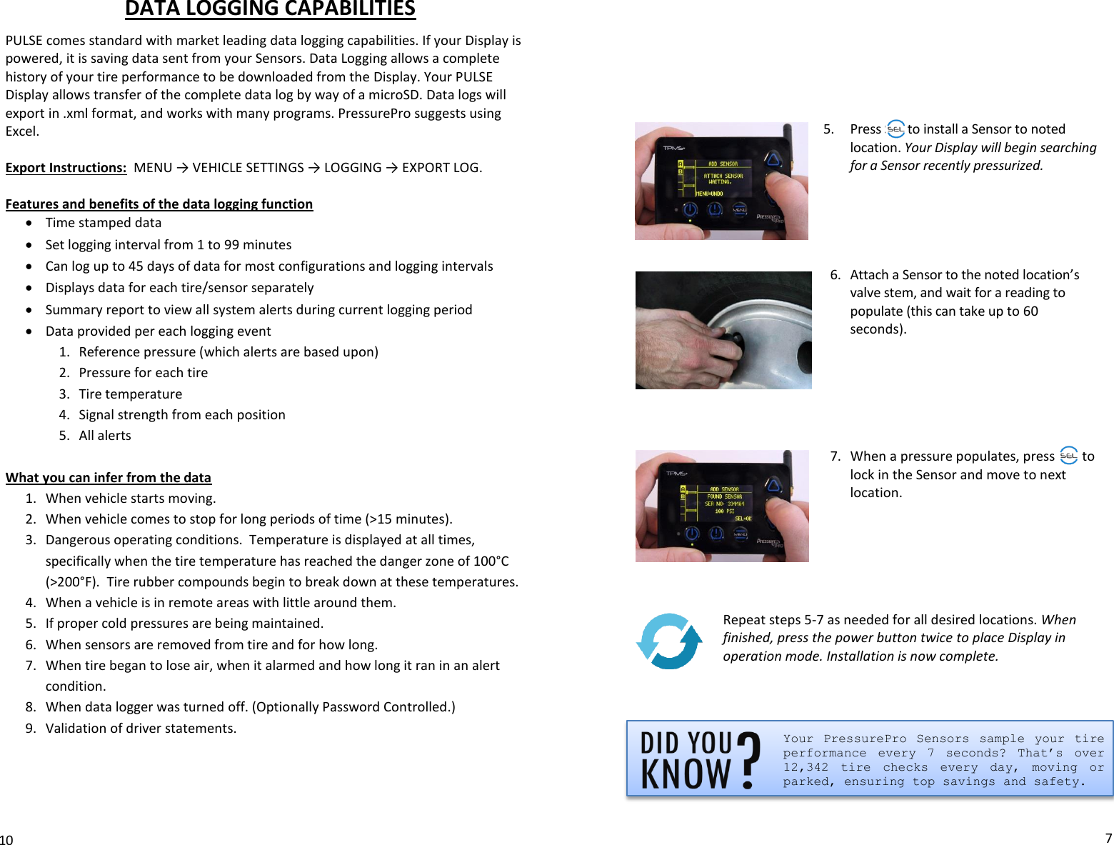 DATA LOGGING CAPABILITIES  PULSE comes standard with market leading data logging capabilities. If your Display is powered, it is saving data sent from your Sensors. Data Logging allows a complete history of your tire performance to be downloaded from the Display. Your PULSE Display allows transfer of the complete data log by way of a microSD. Data logs will export in .xml format, and works with many programs. PressurePro suggests using Excel.    Export Instructions:  MENU → VEHICLE SETTINGS → LOGGING → EXPORT LOG.  Features and benefits of the data logging function  Time stamped data  Set logging interval from 1 to 99 minutes  Can log up to 45 days of data for most configurations and logging intervals  Displays data for each tire/sensor separately  Summary report to view all system alerts during current logging period  Data provided per each logging event 1. Reference pressure (which alerts are based upon) 2. Pressure for each tire 3. Tire temperature 4. Signal strength from each position 5. All alerts  What you can infer from the data 1. When vehicle starts moving. 2. When vehicle comes to stop for long periods of time (&gt;15 minutes). 3. Dangerous operating conditions.  Temperature is displayed at all times, specifically when the tire temperature has reached the danger zone of 100°C (&gt;200°F).  Tire rubber compounds begin to break down at these temperatures.   4. When a vehicle is in remote areas with little around them. 5. If proper cold pressures are being maintained. 6. When sensors are removed from tire and for how long. 7. When tire began to lose air, when it alarmed and how long it ran in an alert condition. 8. When data logger was turned off. (Optionally Password Controlled.) 9. Validation of driver statements.       10        5. Press SEL to install a Sensor to noted location. Your Display will begin searching for a Sensor recently pressurized.      6. Attach a Sensor to the noted location’s valve stem, and wait for a reading to populate (this can take up to 60 seconds).         7. When a pressure populates, press SEL to lock in the Sensor and move to next location.        Repeat steps 5-7 as needed for all desired locations. When finished, press the power button twice to place Display in operation mode. Installation is now complete.    Your  PressurePro  Sensors  sample  your  tire performance  every  7  seconds?  That’s  over 12,342  tire  checks  every  day,  moving  or parked, ensuring top savings and safety.   7 