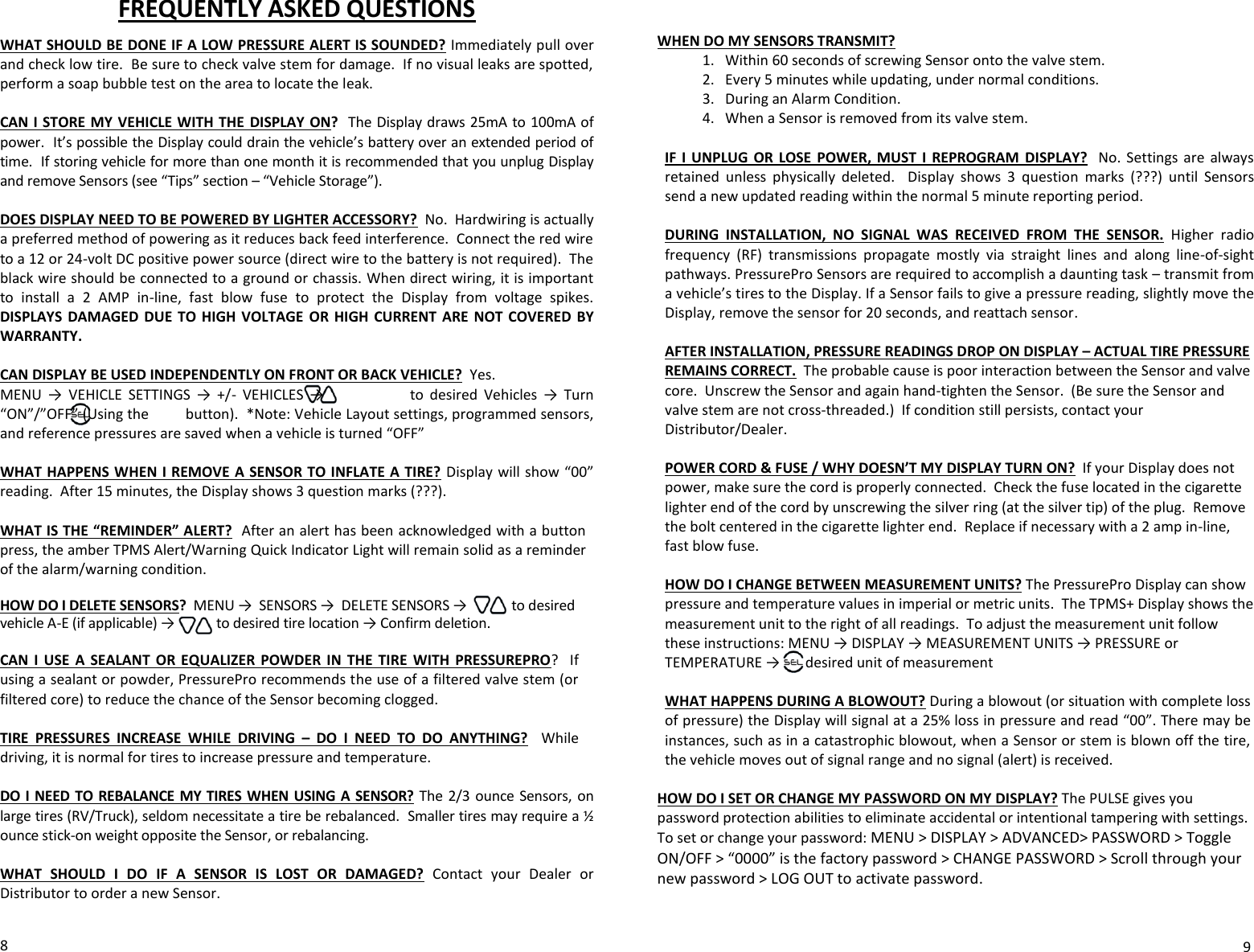 FREQUENTLY ASKED QUESTIONS  WHAT SHOULD BE DONE IF A LOW PRESSURE ALERT IS SOUNDED? Immediately pull over and check low tire.  Be sure to check valve stem for damage.  If no visual leaks are spotted, perform a soap bubble test on the area to locate the leak.  CAN I STORE MY VEHICLE WITH THE  DISPLAY  ON?  The Display draws 25mA to 100mA of power.  It’s possible the Display could drain the vehicle’s battery over an extended period of time.  If storing vehicle for more than one month it is recommended that you unplug Display and remove Sensors (see “Tips” section – “Vehicle Storage”).           DOES DISPLAY NEED TO BE POWERED BY LIGHTER ACCESSORY?  No.  Hardwiring is actually a preferred method of powering as it reduces back feed interference.  Connect the red wire to a 12 or 24-volt DC positive power source (direct wire to the battery is not required).  The black wire should be connected to a ground or chassis. When direct wiring, it is important to  install  a  2  AMP  in-line,  fast  blow  fuse  to  protect  the  Display  from  voltage  spikes. DISPLAYS  DAMAGED  DUE TO HIGH VOLTAGE  OR  HIGH  CURRENT ARE  NOT COVERED  BY WARRANTY.    CAN DISPLAY BE USED INDEPENDENTLY ON FRONT OR BACK VEHICLE?  Yes. MENU  →  VEHICLE  SETTINGS  →  +/-  VEHICLES  →                            to  desired  Vehicles  →  Turn “ON”/”OFF” (Using the         button).  *Note: Vehicle Layout settings, programmed sensors, and reference pressures are saved when a vehicle is turned “OFF”  WHAT HAPPENS WHEN I REMOVE A SENSOR TO INFLATE A TIRE? Display will show “00” reading.  After 15 minutes, the Display shows 3 question marks (???).    WHAT IS THE “REMINDER” ALERT?  After an alert has been acknowledged with a button press, the amber TPMS Alert/Warning Quick Indicator Light will remain solid as a reminder of the alarm/warning condition.  HOW DO I DELETE SENSORS?  MENU →  SENSORS →  DELETE SENSORS →             to desired vehicle A-E (if applicable) →            to desired tire location → Confirm deletion.  CAN  I  USE  A  SEALANT  OR  EQUALIZER  POWDER  IN  THE  TIRE  WITH  PRESSUREPRO?    If using a sealant or powder, PressurePro recommends the use of a filtered valve stem (or filtered core) to reduce the chance of the Sensor becoming clogged.      TIRE  PRESSURES  INCREASE  WHILE  DRIVING  –  DO  I  NEED  TO  DO  ANYTHING?  While driving, it is normal for tires to increase pressure and temperature.       DO I NEED TO REBALANCE MY  TIRES WHEN  USING A SENSOR? The 2/3  ounce  Sensors,  on large tires (RV/Truck), seldom necessitate a tire be rebalanced.  Smaller tires may require a ½ ounce stick-on weight opposite the Sensor, or rebalancing.     WHAT  SHOULD  I  DO  IF  A  SENSOR  IS  LOST  OR  DAMAGED?  Contact  your  Dealer  or Distributor to order a new Sensor.    8   WHEN DO MY SENSORS TRANSMIT?  1. Within 60 seconds of screwing Sensor onto the valve stem. 2. Every 5 minutes while updating, under normal conditions.   3. During an Alarm Condition. 4. When a Sensor is removed from its valve stem.  IF I  UNPLUG  OR  LOSE  POWER, MUST  I  REPROGRAM  DISPLAY?  No.  Settings  are  always retained  unless  physically  deleted.    Display  shows  3  question  marks  (???)  until  Sensors send a new updated reading within the normal 5 minute reporting period.   DURING  INSTALLATION,  NO  SIGNAL  WAS  RECEIVED  FROM  THE  SENSOR.  Higher  radio frequency  (RF)  transmissions  propagate  mostly  via  straight  lines  and  along  line-of-sight pathways. PressurePro Sensors are required to accomplish a daunting task – transmit from a vehicle’s tires to the Display. If a Sensor fails to give a pressure reading, slightly move the Display, remove the sensor for 20 seconds, and reattach sensor.   AFTER INSTALLATION, PRESSURE READINGS DROP ON DISPLAY – ACTUAL TIRE PRESSURE REMAINS CORRECT.  The probable cause is poor interaction between the Sensor and valve core.  Unscrew the Sensor and again hand-tighten the Sensor.  (Be sure the Sensor and valve stem are not cross-threaded.)  If condition still persists, contact your Distributor/Dealer.  POWER CORD &amp; FUSE / WHY DOESN’T MY DISPLAY TURN ON?  If your Display does not power, make sure the cord is properly connected.  Check the fuse located in the cigarette lighter end of the cord by unscrewing the silver ring (at the silver tip) of the plug.  Remove the bolt centered in the cigarette lighter end.  Replace if necessary with a 2 amp in-line, fast blow fuse.    HOW DO I CHANGE BETWEEN MEASUREMENT UNITS? The PressurePro Display can show pressure and temperature values in imperial or metric units.  The TPMS+ Display shows the measurement unit to the right of all readings.  To adjust the measurement unit follow these instructions: MENU → DISPLAY → MEASUREMENT UNITS → PRESSURE or TEMPERATURE →       desired unit of measurement  WHAT HAPPENS DURING A BLOWOUT? During a blowout (or situation with complete loss of pressure) the Display will signal at a 25% loss in pressure and read “00”. There may be instances, such as in a catastrophic blowout, when a Sensor or stem is blown off the tire, the vehicle moves out of signal range and no signal (alert) is received.   HOW DO I SET OR CHANGE MY PASSWORD ON MY DISPLAY? The PULSE gives you password protection abilities to eliminate accidental or intentional tampering with settings. To set or change your password: MENU &gt; DISPLAY &gt; ADVANCED&gt; PASSWORD &gt; Toggle ON/OFF &gt; “0000” is the factory password &gt; CHANGE PASSWORD &gt; Scroll through your new password &gt; LOG OUT to activate password.    9 
