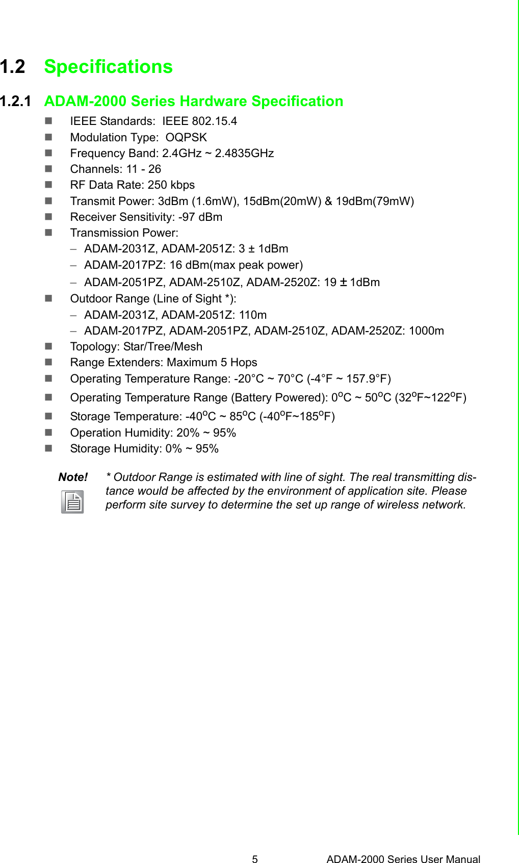 5 ADAM-2000 Series User ManualChapter 1 Understanding Your System1.2 Specifications1.2.1 ADAM-2000 Series Hardware Specification IEEE Standards:  IEEE 802.15.4Modulation Type:  OQPSKFrequency Band: 2.4GHz ~ 2.4835GHzChannels: 11 - 26RF Data Rate: 250 kbpsTransmit Power: 3dBm (1.6mW), 15dBm(20mW) &amp; 19dBm(79mW)Receiver Sensitivity: -97 dBmTransmission Power:–ADAM-2031Z, ADAM-2051Z: 3 ± 1dBm–ADAM-2017PZ: 16 dBm(max peak power)–ADAM-2051PZ, ADAM-2510Z, ADAM-2520Z: 19 ± 1dBm Outdoor Range (Line of Sight *): –ADAM-2031Z, ADAM-2051Z: 110m–ADAM-2017PZ, ADAM-2051PZ, ADAM-2510Z, ADAM-2520Z: 1000mTopology: Star/Tree/MeshRange Extenders: Maximum 5 HopsOperating Temperature Range: -20°C ~ 70°C (-4°F ~ 157.9°F) Operating Temperature Range (Battery Powered): 0oC ~ 50oC (32oF~122oF) Storage Temperature: -40oC ~ 85oC (-40oF~185oF)Operation Humidity: 20% ~ 95% Storage Humidity: 0% ~ 95% Note! * Outdoor Range is estimated with line of sight. The real transmitting dis-tance would be affected by the environment of application site. Please perform site survey to determine the set up range of wireless network.