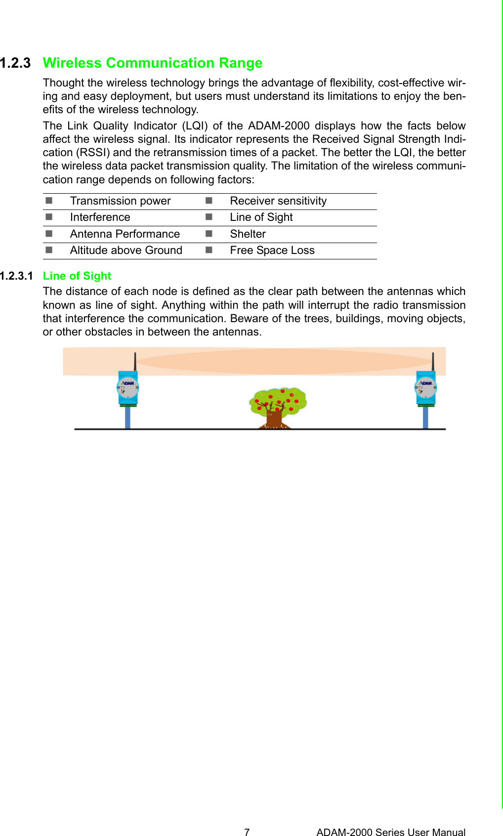 7 ADAM-2000 Series User ManualChapter 1 Understanding Your System1.2.3 Wireless Communication RangeThought the wireless technology brings the advantage of flexibility, cost-effective wir-ing and easy deployment, but users must understand its limitations to enjoy the ben-efits of the wireless technology.The Link Quality Indicator (LQI) of the ADAM-2000 displays how the facts belowaffect the wireless signal. Its indicator represents the Received Signal Strength Indi-cation (RSSI) and the retransmission times of a packet. The better the LQI, the betterthe wireless data packet transmission quality. The limitation of the wireless communi-cation range depends on following factors:1.2.3.1 Line of SightThe distance of each node is defined as the clear path between the antennas whichknown as line of sight. Anything within the path will interrupt the radio transmissionthat interference the communication. Beware of the trees, buildings, moving objects,or other obstacles in between the antennas.Transmission power Receiver sensitivityInterference Line of SightAntenna Performance ShelterAltitude above Ground Free Space Loss