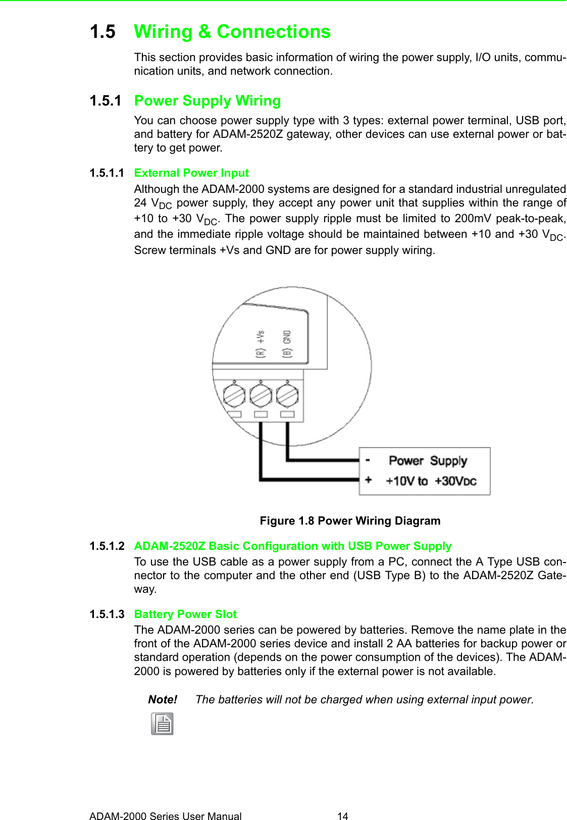 ADAM-2000 Series User Manual 141.5 Wiring &amp; ConnectionsThis section provides basic information of wiring the power supply, I/O units, commu-nication units, and network connection.1.5.1 Power Supply WiringYou can choose power supply type with 3 types: external power terminal, USB port,and battery for ADAM-2520Z gateway, other devices can use external power or bat-tery to get power.1.5.1.1 External Power InputAlthough the ADAM-2000 systems are designed for a standard industrial unregulated24 VDC power supply, they accept any power unit that supplies within the range of+10 to +30 VDC. The power supply ripple must be limited to 200mV peak-to-peak,and the immediate ripple voltage should be maintained between +10 and +30 VDC.Screw terminals +Vs and GND are for power supply wiring.Figure 1.8 Power Wiring Diagram1.5.1.2 ADAM-2520Z Basic Configuration with USB Power SupplyTo use the USB cable as a power supply from a PC, connect the A Type USB con-nector to the computer and the other end (USB Type B) to the ADAM-2520Z Gate-way.1.5.1.3 Battery Power SlotThe ADAM-2000 series can be powered by batteries. Remove the name plate in thefront of the ADAM-2000 series device and install 2 AA batteries for backup power orstandard operation (depends on the power consumption of the devices). The ADAM-2000 is powered by batteries only if the external power is not available.Note! The batteries will not be charged when using external input power.