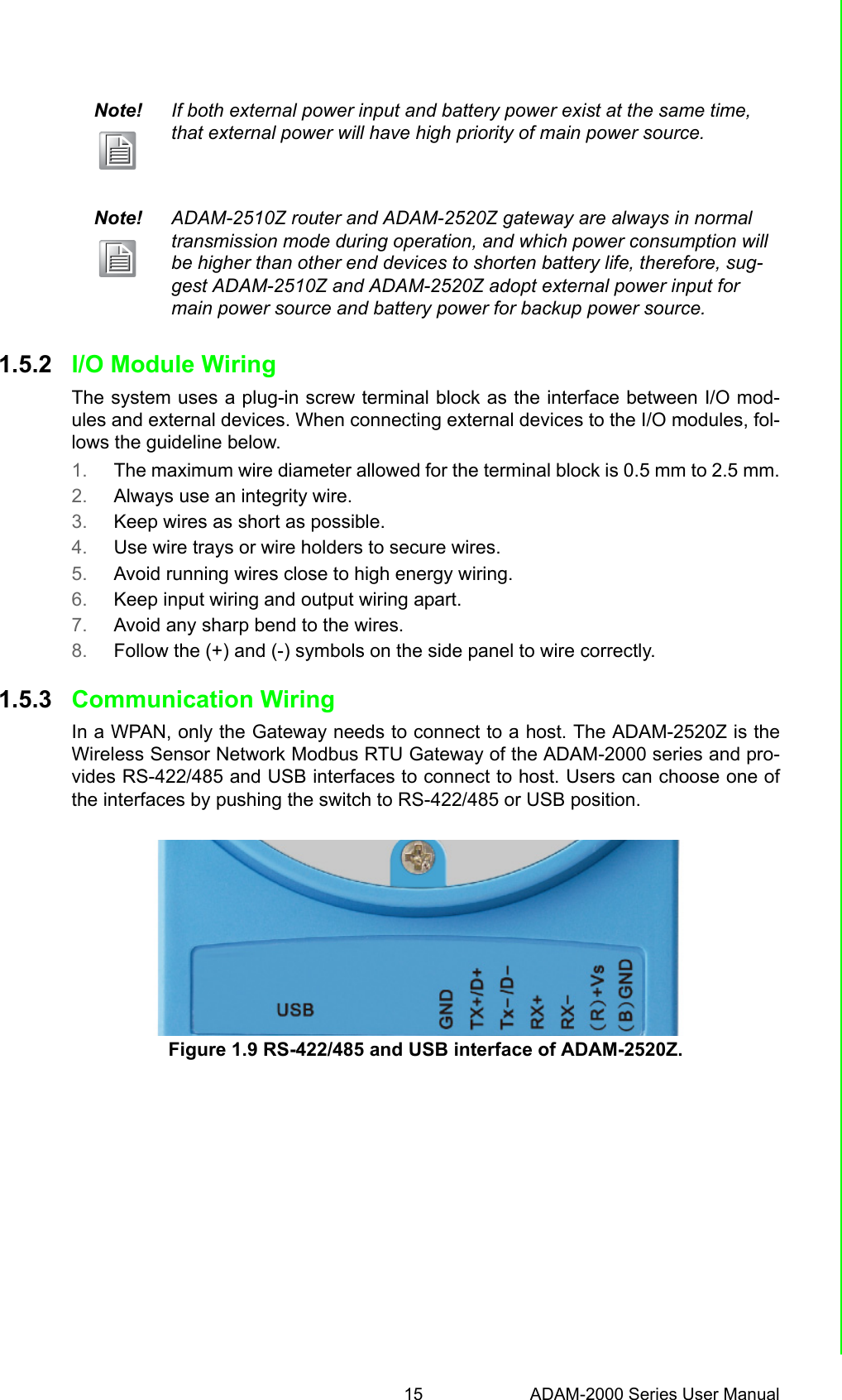 15 ADAM-2000 Series User ManualChapter 1 Understanding Your System1.5.2 I/O Module WiringThe system uses a plug-in screw terminal block as the interface between I/O mod-ules and external devices. When connecting external devices to the I/O modules, fol-lows the guideline below.1. The maximum wire diameter allowed for the terminal block is 0.5 mm to 2.5 mm.2. Always use an integrity wire.3. Keep wires as short as possible.4. Use wire trays or wire holders to secure wires.5. Avoid running wires close to high energy wiring.6. Keep input wiring and output wiring apart.7. Avoid any sharp bend to the wires.8. Follow the (+) and (-) symbols on the side panel to wire correctly.1.5.3 Communication WiringIn a WPAN, only the Gateway needs to connect to a host. The ADAM-2520Z is theWireless Sensor Network Modbus RTU Gateway of the ADAM-2000 series and pro-vides RS-422/485 and USB interfaces to connect to host. Users can choose one ofthe interfaces by pushing the switch to RS-422/485 or USB position.Figure 1.9 RS-422/485 and USB interface of ADAM-2520Z.Note! If both external power input and battery power exist at the same time, that external power will have high priority of main power source.Note! ADAM-2510Z router and ADAM-2520Z gateway are always in normal transmission mode during operation, and which power consumption will be higher than other end devices to shorten battery life, therefore, sug-gest ADAM-2510Z and ADAM-2520Z adopt external power input for main power source and battery power for backup power source.