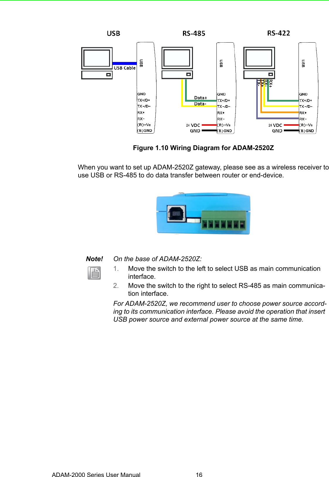 ADAM-2000 Series User Manual 16Figure 1.10 Wiring Diagram for ADAM-2520ZWhen you want to set up ADAM-2520Z gateway, please see as a wireless receiver touse USB or RS-485 to do data transfer between router or end-device. Note! On the base of ADAM-2520Z:1. Move the switch to the left to select USB as main communication interface.2. Move the switch to the right to select RS-485 as main communica-tion interface.For ADAM-2520Z, we recommend user to choose power source accord-ing to its communication interface. Please avoid the operation that insert USB power source and external power source at the same time.