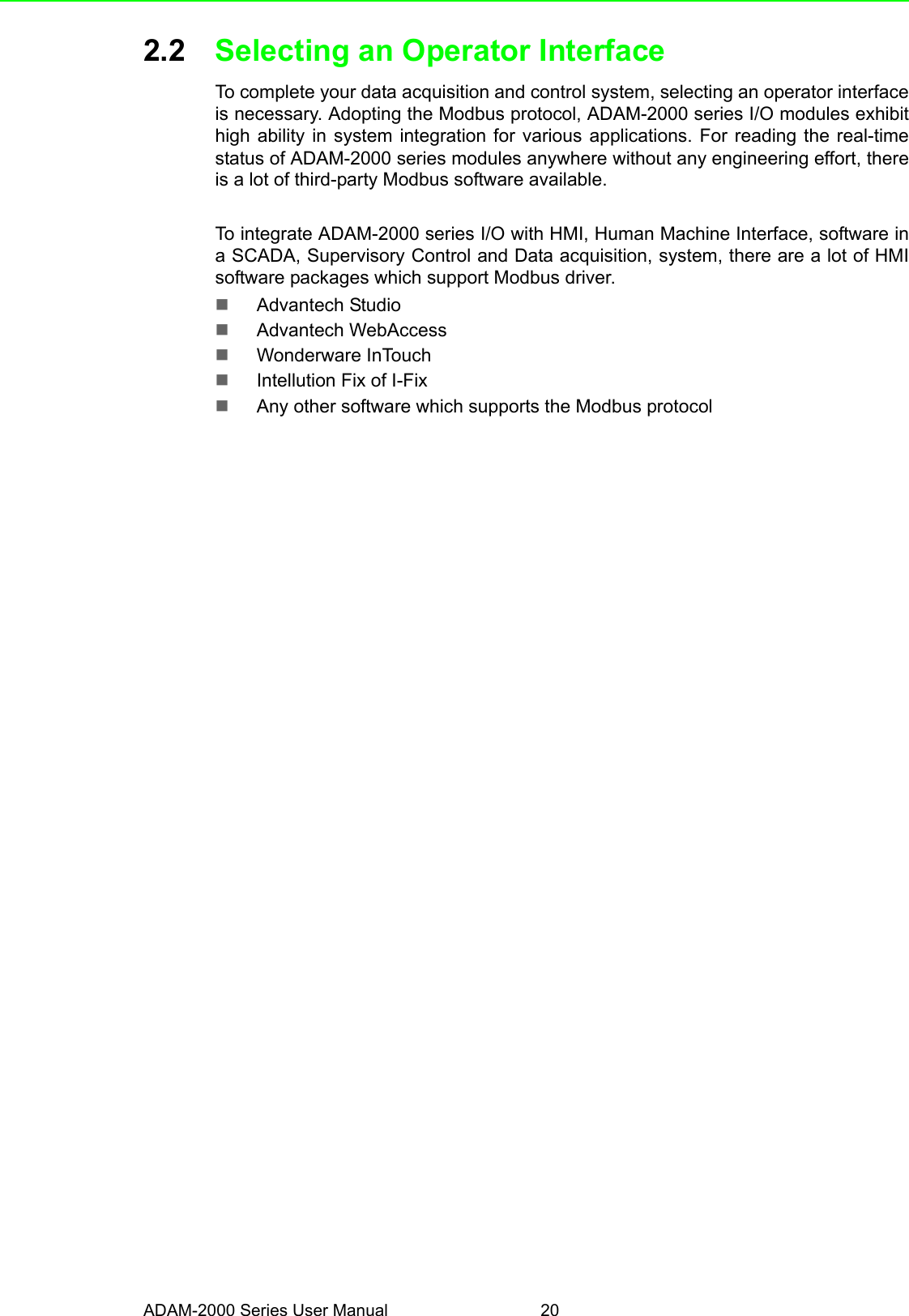 ADAM-2000 Series User Manual 202.2 Selecting an Operator Interface To complete your data acquisition and control system, selecting an operator interfaceis necessary. Adopting the Modbus protocol, ADAM-2000 series I/O modules exhibithigh ability in system integration for various applications. For reading the real-timestatus of ADAM-2000 series modules anywhere without any engineering effort, thereis a lot of third-party Modbus software available.To integrate ADAM-2000 series I/O with HMI, Human Machine Interface, software ina SCADA, Supervisory Control and Data acquisition, system, there are a lot of HMIsoftware packages which support Modbus driver.Advantech StudioAdvantech WebAccessWonderware InTouchIntellution Fix of I-FixAny other software which supports the Modbus protocol