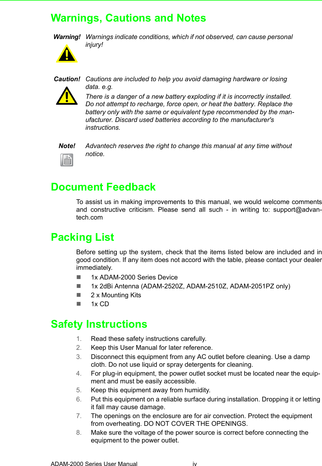 ADAM-2000 Series User Manual ivWarnings, Cautions and NotesDocument FeedbackTo assist us in making improvements to this manual, we would welcome commentsand constructive criticism. Please send all such - in writing to: support@advan-tech.comPacking ListBefore setting up the system, check that the items listed below are included and ingood condition. If any item does not accord with the table, please contact your dealerimmediately.1x ADAM-2000 Series Device1x 2dBi Antenna (ADAM-2520Z, ADAM-2510Z, ADAM-2051PZ only)2 x Mounting Kits1x CDSafety Instructions1. Read these safety instructions carefully.2. Keep this User Manual for later reference.3. Disconnect this equipment from any AC outlet before cleaning. Use a damp cloth. Do not use liquid or spray detergents for cleaning.4. For plug-in equipment, the power outlet socket must be located near the equip-ment and must be easily accessible.5. Keep this equipment away from humidity.6. Put this equipment on a reliable surface during installation. Dropping it or letting it fall may cause damage.7. The openings on the enclosure are for air convection. Protect the equipment from overheating. DO NOT COVER THE OPENINGS.8. Make sure the voltage of the power source is correct before connecting the equipment to the power outlet.Warning! Warnings indicate conditions, which if not observed, can cause personal injury!Caution! Cautions are included to help you avoid damaging hardware or losing data. e.g.There is a danger of a new battery exploding if it is incorrectly installed. Do not attempt to recharge, force open, or heat the battery. Replace the battery only with the same or equivalent type recommended by the man-ufacturer. Discard used batteries according to the manufacturer&apos;s instructions.Note! Advantech reserves the right to change this manual at any time without notice.