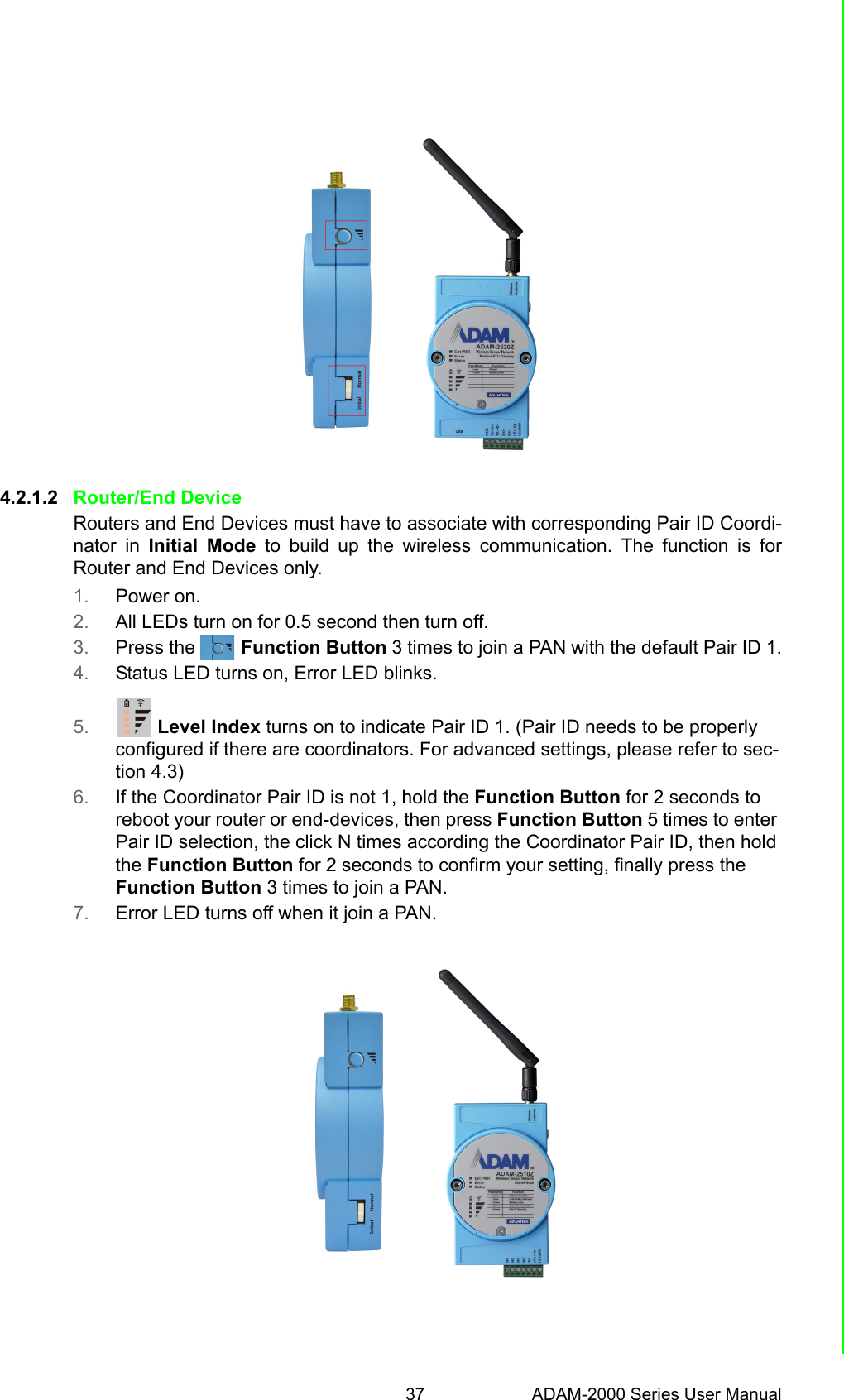 37 ADAM-2000 Series User ManualChapter 4 Installation Guide4.2.1.2 Router/End DeviceRouters and End Devices must have to associate with corresponding Pair ID Coordi-nator in Initial Mode to build up the wireless communication. The function is forRouter and End Devices only.1. Power on.2. All LEDs turn on for 0.5 second then turn off.3. Press the         Function Button 3 times to join a PAN with the default Pair ID 1.4. Status LED turns on, Error LED blinks.5.         Level Index turns on to indicate Pair ID 1. (Pair ID needs to be properly configured if there are coordinators. For advanced settings, please refer to sec-tion 4.3)6. If the Coordinator Pair ID is not 1, hold the Function Button for 2 seconds to reboot your router or end-devices, then press Function Button 5 times to enter Pair ID selection, the click N times according the Coordinator Pair ID, then hold the Function Button for 2 seconds to confirm your setting, finally press the Function Button 3 times to join a PAN.7. Error LED turns off when it join a PAN.