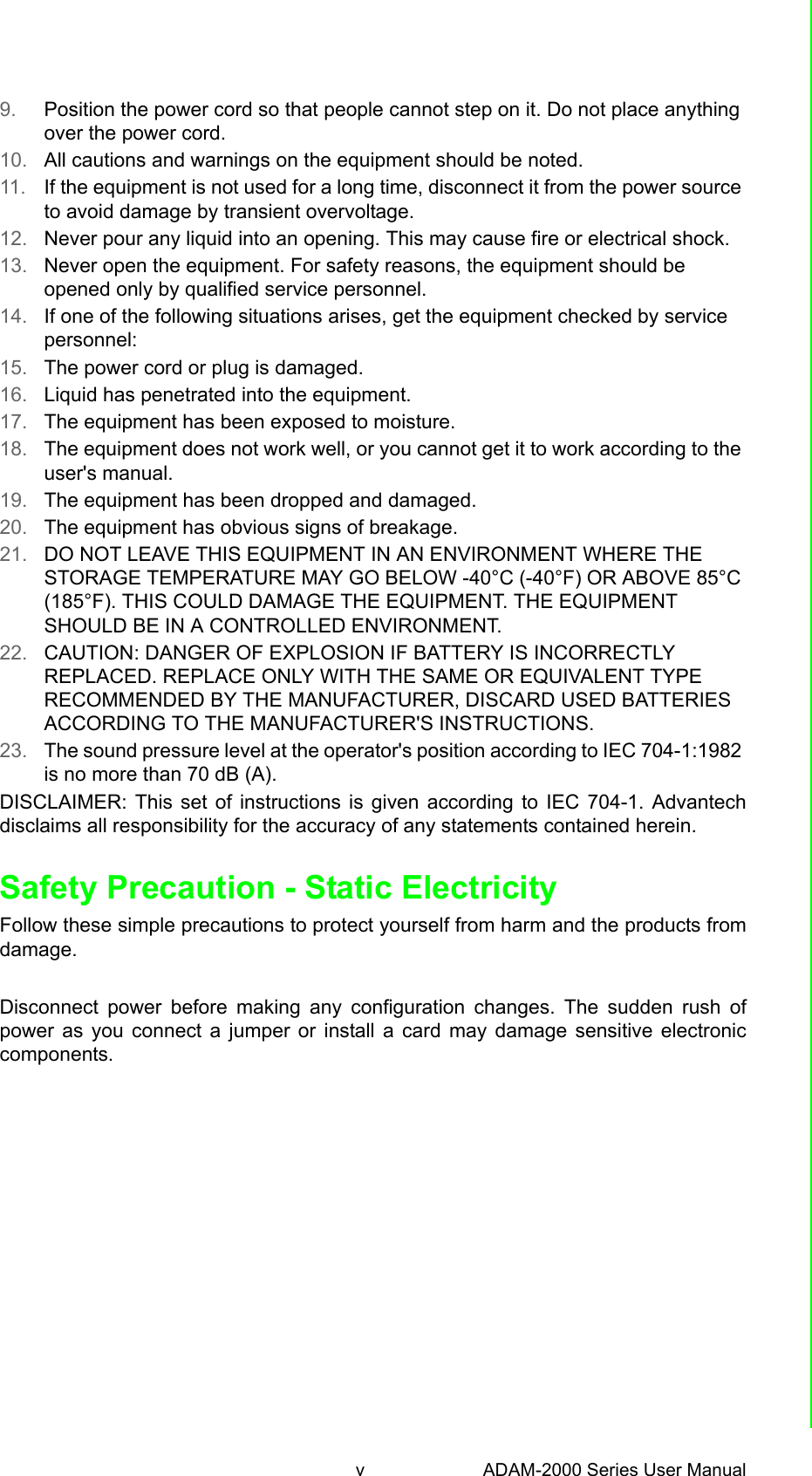 v ADAM-2000 Series User Manual 9. Position the power cord so that people cannot step on it. Do not place anything over the power cord.10. All cautions and warnings on the equipment should be noted.11. If the equipment is not used for a long time, disconnect it from the power source to avoid damage by transient overvoltage.12. Never pour any liquid into an opening. This may cause fire or electrical shock.13. Never open the equipment. For safety reasons, the equipment should be opened only by qualified service personnel.14. If one of the following situations arises, get the equipment checked by service personnel:15. The power cord or plug is damaged.16. Liquid has penetrated into the equipment.17. The equipment has been exposed to moisture.18. The equipment does not work well, or you cannot get it to work according to the user&apos;s manual.19. The equipment has been dropped and damaged.20. The equipment has obvious signs of breakage.21. DO NOT LEAVE THIS EQUIPMENT IN AN ENVIRONMENT WHERE THE STORAGE TEMPERATURE MAY GO BELOW -40°C (-40°F) OR ABOVE 85°C (185°F). THIS COULD DAMAGE THE EQUIPMENT. THE EQUIPMENT SHOULD BE IN A CONTROLLED ENVIRONMENT.22. CAUTION: DANGER OF EXPLOSION IF BATTERY IS INCORRECTLY REPLACED. REPLACE ONLY WITH THE SAME OR EQUIVALENT TYPE RECOMMENDED BY THE MANUFACTURER, DISCARD USED BATTERIES ACCORDING TO THE MANUFACTURER&apos;S INSTRUCTIONS.23. The sound pressure level at the operator&apos;s position according to IEC 704-1:1982 is no more than 70 dB (A).DISCLAIMER: This set of instructions is given according to IEC 704-1. Advantechdisclaims all responsibility for the accuracy of any statements contained herein.Safety Precaution - Static ElectricityFollow these simple precautions to protect yourself from harm and the products fromdamage.Disconnect power before making any configuration changes. The sudden rush ofpower as you connect a jumper or install a card may damage sensitive electroniccomponents.