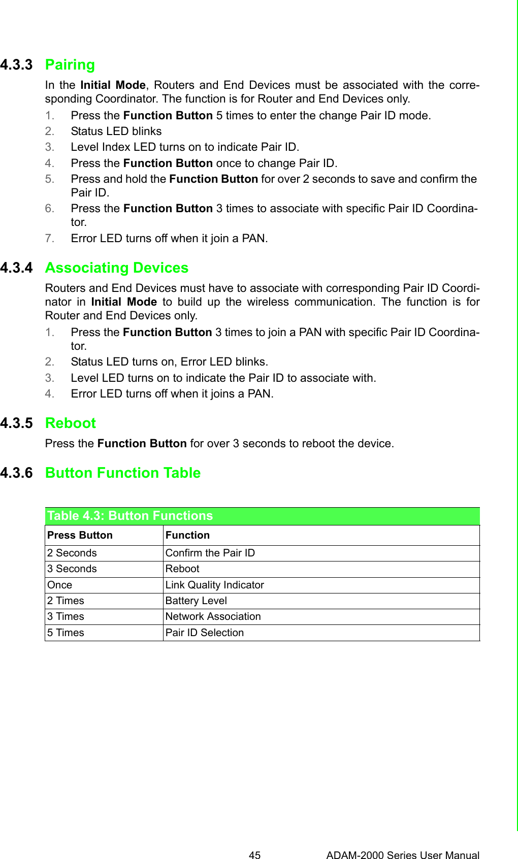 45 ADAM-2000 Series User ManualChapter 4 Installation Guide4.3.3 PairingIn the Initial Mode, Routers and End Devices must be associated with the corre-sponding Coordinator. The function is for Router and End Devices only.1. Press the Function Button 5 times to enter the change Pair ID mode.2. Status LED blinks3. Level Index LED turns on to indicate Pair ID.4. Press the Function Button once to change Pair ID.5. Press and hold the Function Button for over 2 seconds to save and confirm the Pair ID.6. Press the Function Button 3 times to associate with specific Pair ID Coordina-tor.7. Error LED turns off when it join a PAN.4.3.4 Associating DevicesRouters and End Devices must have to associate with corresponding Pair ID Coordi-nator in Initial Mode to build up the wireless communication. The function is forRouter and End Devices only.1. Press the Function Button 3 times to join a PAN with specific Pair ID Coordina-tor.2. Status LED turns on, Error LED blinks.3. Level LED turns on to indicate the Pair ID to associate with.4. Error LED turns off when it joins a PAN.4.3.5 RebootPress the Function Button for over 3 seconds to reboot the device.4.3.6 Button Function TableTable 4.3: Button FunctionsPress Button Function2 Seconds Confirm the Pair ID3 Seconds  RebootOnce Link Quality Indicator2 Times Battery Level3 Times Network Association5 Times Pair ID Selection