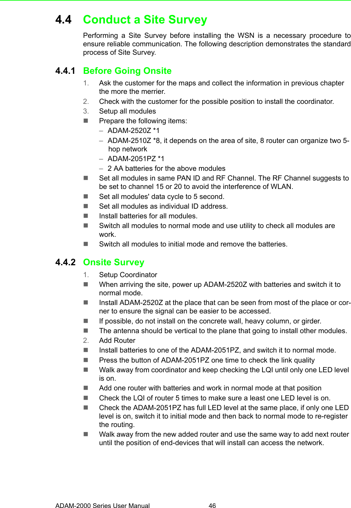 ADAM-2000 Series User Manual 464.4 Conduct a Site SurveyPerforming a Site Survey before installing the WSN is a necessary procedure toensure reliable communication. The following description demonstrates the standardprocess of Site Survey.4.4.1 Before Going Onsite1. Ask the customer for the maps and collect the information in previous chapter the more the merrier.2. Check with the customer for the possible position to install the coordinator.3. Setup all modulesPrepare the following items:–ADAM-2520Z *1–ADAM-2510Z *8, it depends on the area of site, 8 router can organize two 5-hop network–ADAM-2051PZ *1–2 AA batteries for the above modulesSet all modules in same PAN ID and RF Channel. The RF Channel suggests to be set to channel 15 or 20 to avoid the interference of WLAN.Set all modules&apos; data cycle to 5 second.Set all modules as individual ID address.Install batteries for all modules.Switch all modules to normal mode and use utility to check all modules are work.Switch all modules to initial mode and remove the batteries.4.4.2 Onsite Survey1. Setup CoordinatorWhen arriving the site, power up ADAM-2520Z with batteries and switch it to normal mode.Install ADAM-2520Z at the place that can be seen from most of the place or cor-ner to ensure the signal can be easier to be accessed.If possible, do not install on the concrete wall, heavy column, or girder.The antenna should be vertical to the plane that going to install other modules.2. Add RouterInstall batteries to one of the ADAM-2051PZ, and switch it to normal mode.Press the button of ADAM-2051PZ one time to check the link qualityWalk away from coordinator and keep checking the LQI until only one LED level is on.Add one router with batteries and work in normal mode at that positionCheck the LQI of router 5 times to make sure a least one LED level is on.Check the ADAM-2051PZ has full LED level at the same place, if only one LED level is on, switch it to initial mode and then back to normal mode to re-register the routing.Walk away from the new added router and use the same way to add next router until the position of end-devices that will install can access the network.