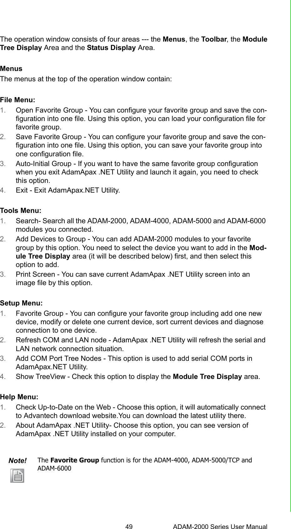 49 ADAM-2000 Series User ManualChapter 5 Software Configuration GuideThe operation window consists of four areas --- the Menus, the Toolbar, the ModuleTree Display Area and the Status Display Area.MenusThe menus at the top of the operation window contain:File Menu:1. Open Favorite Group - You can configure your favorite group and save the con-figuration into one file. Using this option, you can load your configuration file for favorite group.2. Save Favorite Group - You can configure your favorite group and save the con-figuration into one file. Using this option, you can save your favorite group into one configuration file.3. Auto-Initial Group - If you want to have the same favorite group configuration when you exit AdamApax .NET Utility and launch it again, you need to check this option. 4. Exit - Exit AdamApax.NET Utility. Tools Menu:1. Search- Search all the ADAM-2000, ADAM-4000, ADAM-5000 and ADAM-6000 modules you connected. 2. Add Devices to Group - You can add ADAM-2000 modules to your favorite group by this option. You need to select the device you want to add in the Mod-ule Tree Display area (it will be described below) first, and then select this option to add.3. Print Screen - You can save current AdamApax .NET Utility screen into an image file by this option. Setup Menu:1. Favorite Group - You can configure your favorite group including add one new device, modify or delete one current device, sort current devices and diagnose connection to one device. 2. Refresh COM and LAN node - AdamApax .NET Utility will refresh the serial and LAN network connection situation. 3. Add COM Port Tree Nodes - This option is used to add serial COM ports in AdamApax.NET Utility. 4. Show TreeView - Check this option to display the Module Tree Display area. Help Menu:1. Check Up-to-Date on the Web - Choose this option, it will automatically connect to Advantech download website.You can download the latest utility there.2. About AdamApax .NET Utility- Choose this option, you can see version of AdamApax .NET Utility installed on your computer.Note! The Favorite Group function is for the ADAM-4000, ADAM-5000/TCP and ADAM-6000