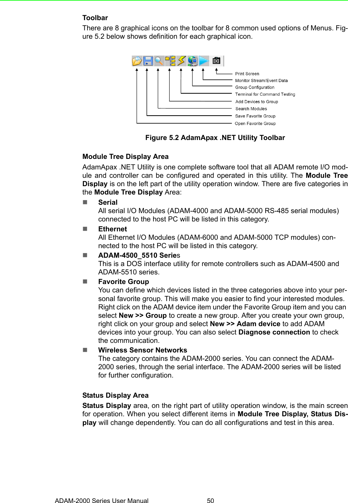 ADAM-2000 Series User Manual 50ToolbarThere are 8 graphical icons on the toolbar for 8 common used options of Menus. Fig-ure 5.2 below shows definition for each graphical icon. Figure 5.2 AdamApax .NET Utility ToolbarModule Tree Display AreaAdamApax .NET Utility is one complete software tool that all ADAM remote I/O mod-ule and controller can be configured and operated in this utility. The Module TreeDisplay is on the left part of the utility operation window. There are five categories inthe Module Tree Display Area:SerialAll serial I/O Modules (ADAM-4000 and ADAM-5000 RS-485 serial modules) connected to the host PC will be listed in this category.EthernetAll Ethernet I/O Modules (ADAM-6000 and ADAM-5000 TCP modules) con-nected to the host PC will be listed in this category. ADAM-4500_5510 SeriesThis is a DOS interface utility for remote controllers such as ADAM-4500 and ADAM-5510 series. Favorite GroupYou can define which devices listed in the three categories above into your per-sonal favorite group. This will make you easier to find your interested modules. Right click on the ADAM device item under the Favorite Group item and you can select New &gt;&gt; Group to create a new group. After you create your own group, right click on your group and select New &gt;&gt; Adam device to add ADAM devices into your group. You can also select Diagnose connection to check the communication. Wireless Sensor NetworksThe category contains the ADAM-2000 series. You can connect the ADAM-2000 series, through the serial interface. The ADAM-2000 series will be listed for further configuration.Status Display AreaStatus Display area, on the right part of utility operation window, is the main screenfor operation. When you select different items in Module Tree Display, Status Dis-play will change dependently. You can do all configurations and test in this area. 