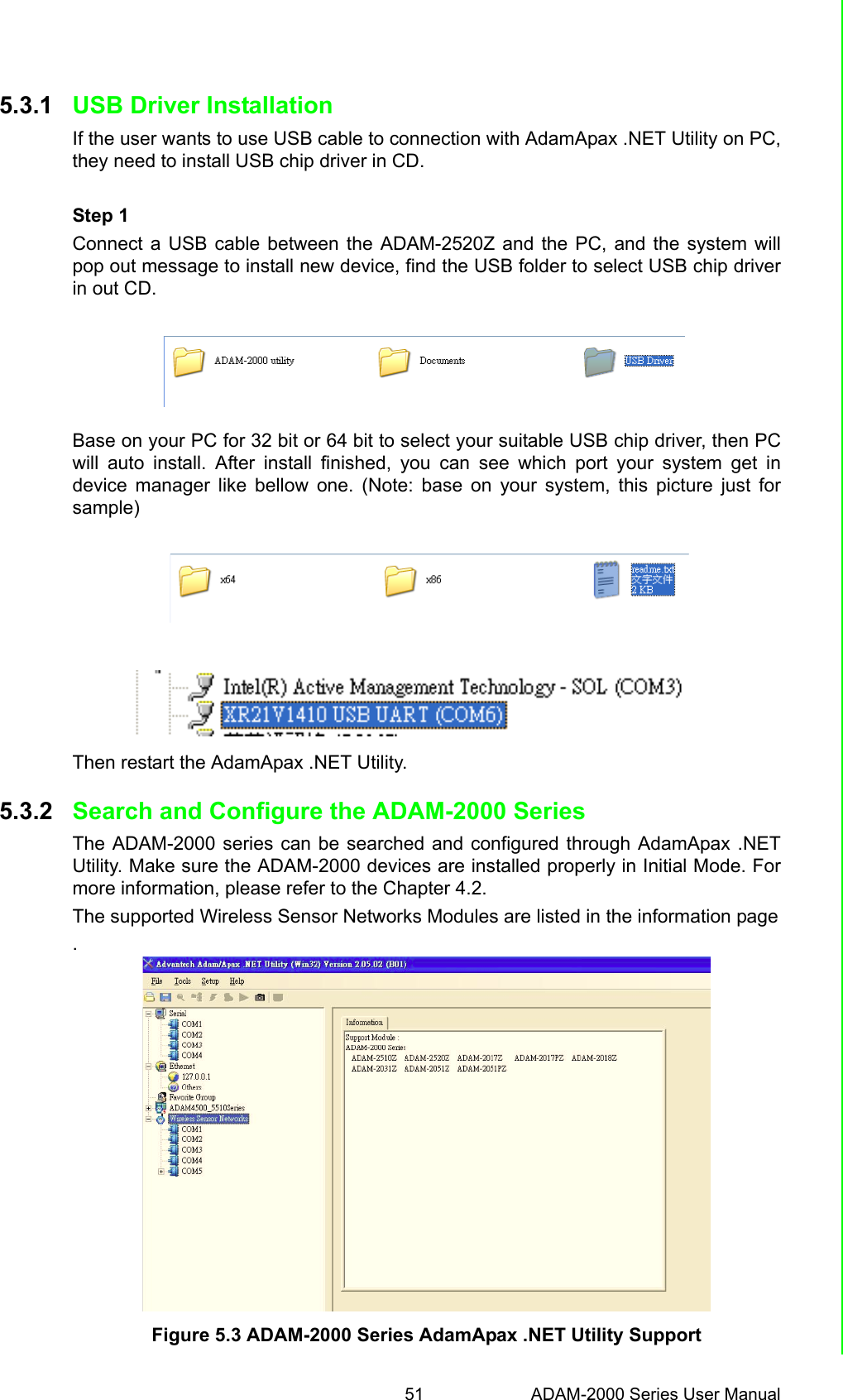 51 ADAM-2000 Series User ManualChapter 5 Software Configuration Guide5.3.1 USB Driver InstallationIf the user wants to use USB cable to connection with AdamApax .NET Utility on PC,they need to install USB chip driver in CD. Step 1Connect a USB cable between the ADAM-2520Z and the PC, and the system willpop out message to install new device, find the USB folder to select USB chip driverin out CD. Base on your PC for 32 bit or 64 bit to select your suitable USB chip driver, then PCwill auto install. After install finished, you can see which port your system get indevice manager like bellow one. (Note: base on your system, this picture just forsample)    Then restart the AdamApax .NET Utility.5.3.2 Search and Configure the ADAM-2000 SeriesThe ADAM-2000 series can be searched and configured through AdamApax .NETUtility. Make sure the ADAM-2000 devices are installed properly in Initial Mode. Formore information, please refer to the Chapter 4.2.The supported Wireless Sensor Networks Modules are listed in the information page.Figure 5.3 ADAM-2000 Series AdamApax .NET Utility Support