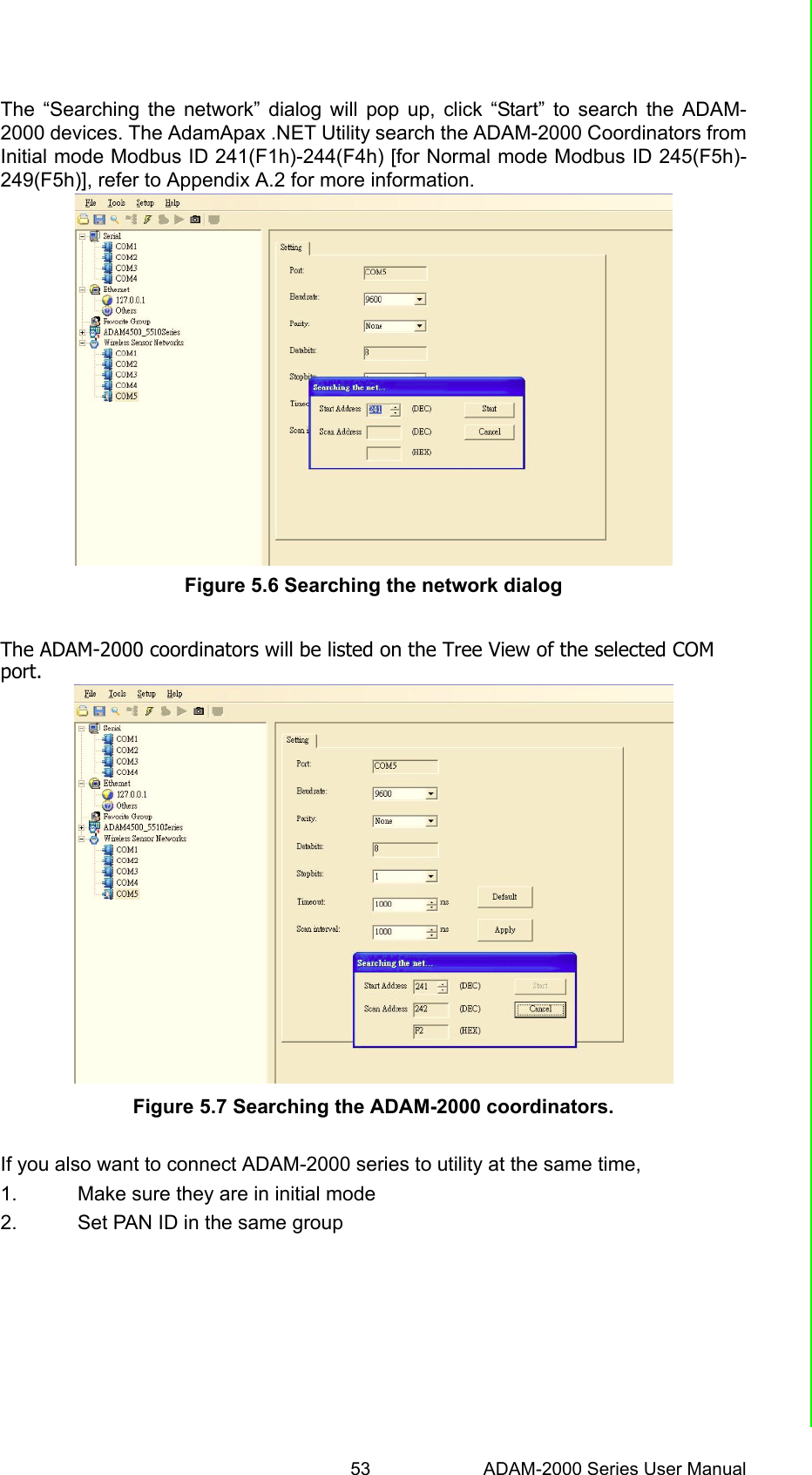 53 ADAM-2000 Series User ManualChapter 5 Software Configuration GuideThe “Searching the network” dialog will pop up, click “Start” to search the ADAM-2000 devices. The AdamApax .NET Utility search the ADAM-2000 Coordinators fromInitial mode Modbus ID 241(F1h)-244(F4h) [for Normal mode Modbus ID 245(F5h)-249(F5h)], refer to Appendix A.2 for more information.Figure 5.6 Searching the network dialogThe ADAM-2000 coordinators will be listed on the Tree View of the selected COMport.Figure 5.7 Searching the ADAM-2000 coordinators.If you also want to connect ADAM-2000 series to utility at the same time, 1. Make sure they are in initial mode2. Set PAN ID in the same group