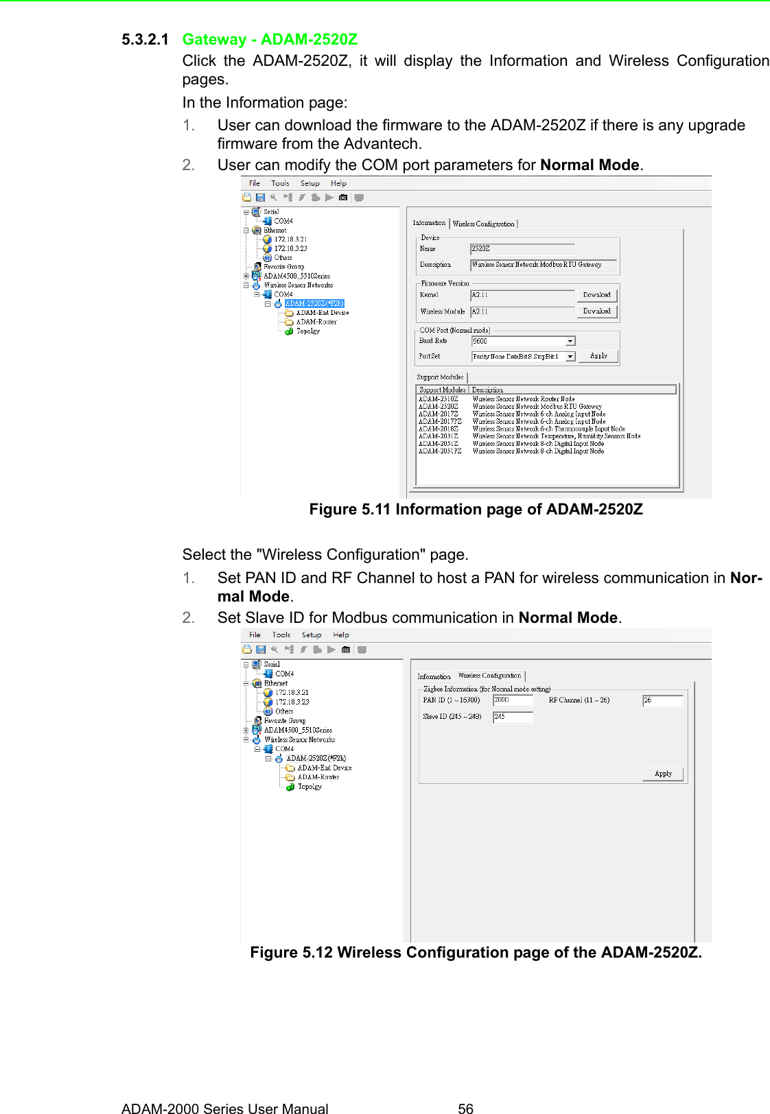 ADAM-2000 Series User Manual 565.3.2.1 Gateway - ADAM-2520ZClick the ADAM-2520Z, it will display the Information and Wireless Configurationpages.In the Information page:1. User can download the firmware to the ADAM-2520Z if there is any upgrade firmware from the Advantech.2. User can modify the COM port parameters for Normal Mode.Figure 5.11 Information page of ADAM-2520ZSelect the &quot;Wireless Configuration&quot; page.1. Set PAN ID and RF Channel to host a PAN for wireless communication in Nor-mal Mode.2. Set Slave ID for Modbus communication in Normal Mode.Figure 5.12 Wireless Configuration page of the ADAM-2520Z.