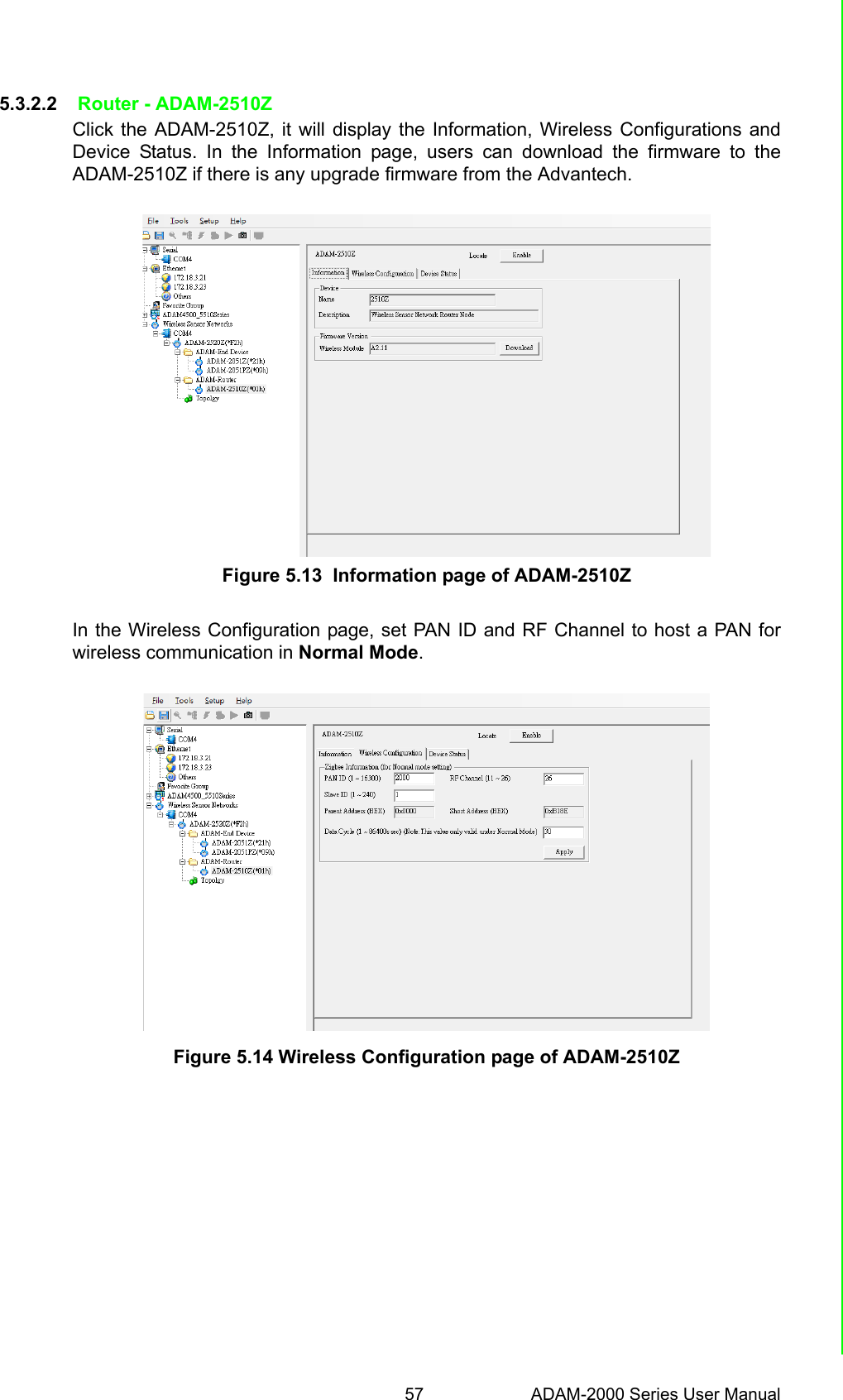 57 ADAM-2000 Series User ManualChapter 5 Software Configuration Guide5.3.2.2  Router - ADAM-2510ZClick the ADAM-2510Z, it will display the Information, Wireless Configurations andDevice Status. In the Information page, users can download the firmware to theADAM-2510Z if there is any upgrade firmware from the Advantech.Figure 5.13  Information page of ADAM-2510ZIn the Wireless Configuration page, set PAN ID and RF Channel to host a PAN forwireless communication in Normal Mode.Figure 5.14 Wireless Configuration page of ADAM-2510Z