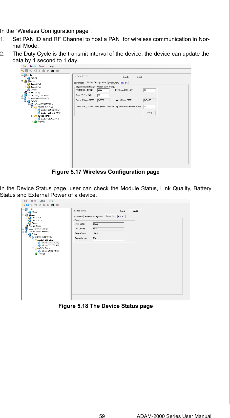 59 ADAM-2000 Series User ManualChapter 5 Software Configuration GuideIn the “Wireless Configuration page”:1. Set PAN ID and RF Channel to host a PAN  for wireless communication in Nor-mal Mode.2. The Duty Cycle is the transmit interval of the device, the device can update the data by 1 second to 1 day.Figure 5.17 Wireless Configuration page In the Device Status page, user can check the Module Status, Link Quality, BatteryStatus and External Power of a device.Figure 5.18 The Device Status page 