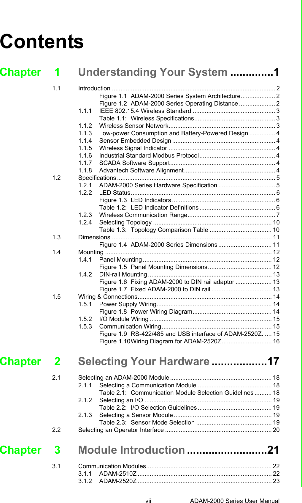 vii ADAM-2000 Series User Manual ContentsChapter 1 Understanding Your System ..............11.1 Introduction ............................................................................................... 2Figure 1.1 ADAM-2000 Series System Architecture.................... 2Figure 1.2 ADAM-2000 Series Operating Distance ..................... 21.1.1 IEEE 802.15.4 Wireless Standard ................................................ 3Table 1.1: Wireless Specifications............................................... 31.1.2 Wireless Sensor Network.............................................................. 31.1.3 Low-power Consumption and Battery-Powered Design ............... 41.1.4 Sensor Embedded Design ............................................................ 41.1.5 Wireless Signal Indicator .............................................................. 41.1.6 Industrial Standard Modbus Protocol............................................ 41.1.7 SCADA Software Support............................................................. 41.1.8 Advantech Software Alignment..................................................... 41.2 Specifications ............................................................................................ 51.2.1 ADAM-2000 Series Hardware Specification ................................. 51.2.2 LED Status.................................................................................... 6Figure 1.3 LED Indicators ............................................................ 6Table 1.2: LED Indicator Definitions ............................................ 61.2.3 Wireless Communication Range................................................... 71.2.4 Selecting Topology ..................................................................... 10Table 1.3: Topology Comparison Table .................................... 101.3 Dimensions ............................................................................................. 11Figure 1.4 ADAM-2000 Series Dimensions ............................... 111.4 Mounting ................................................................................................. 121.4.1 Panel Mounting ........................................................................... 12Figure 1.5 Panel Mounting Dimensions..................................... 121.4.2 DIN-rail Mounting ........................................................................ 13Figure 1.6 Fixing ADAM-2000 to DIN rail adaptor ..................... 13Figure 1.7 Fixed ADAM-2000 to DIN rail ................................... 131.5 Wiring &amp; Connections.............................................................................. 141.5.1 Power Supply Wiring................................................................... 14Figure 1.8 Power Wiring Diagram.............................................. 141.5.2 I/O Module Wiring ....................................................................... 151.5.3 Communication Wiring................................................................ 15Figure 1.9 RS-422/485 and USB interface of ADAM-2520Z. .... 15Figure 1.10Wiring Diagram for ADAM-2520Z............................. 16Chapter 2 Selecting Your Hardware ..................172.1 Selecting an ADAM-2000 Module ........................................................... 182.1.1 Selecting a Communication Module ........................................... 18Table 2.1: Communication Module Selection Guidelines .......... 182.1.2 Selecting an I/O .......................................................................... 19Table 2.2: I/O Selection Guidelines ........................................... 192.1.3 Selecting a Sensor Module ......................................................... 19Table 2.3: Sensor Mode Selection ............................................ 192.2 Selecting an Operator Interface .............................................................. 20Chapter 3 Module Introduction ..........................213.1 Communication Modules......................................................................... 223.1.1 ADAM-2510Z .............................................................................. 223.1.2 ADAM-2520Z .............................................................................. 23