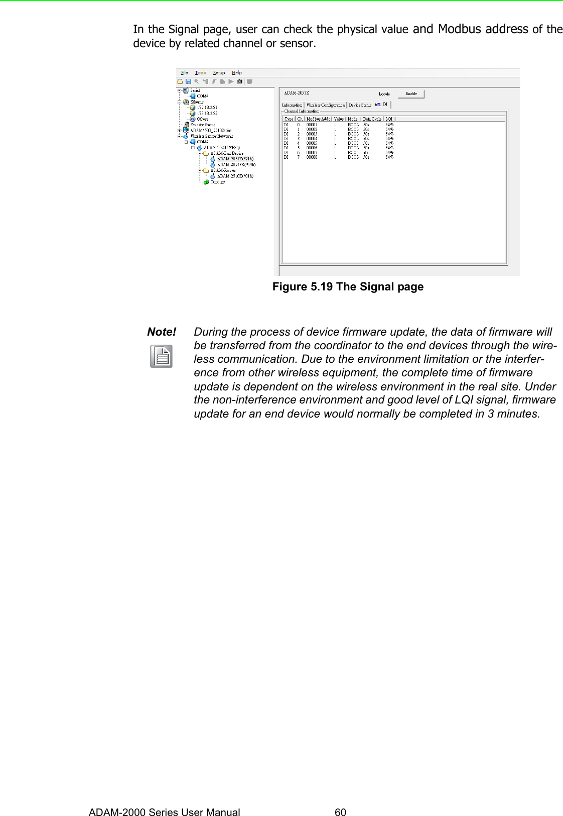 ADAM-2000 Series User Manual 60In the Signal page, user can check the physical value and Modbus address of thedevice by related channel or sensor.Figure 5.19 The Signal page Note! During the process of device firmware update, the data of firmware will be transferred from the coordinator to the end devices through the wire-less communication. Due to the environment limitation or the interfer-ence from other wireless equipment, the complete time of firmware update is dependent on the wireless environment in the real site. Under the non-interference environment and good level of LQI signal, firmware update for an end device would normally be completed in 3 minutes.