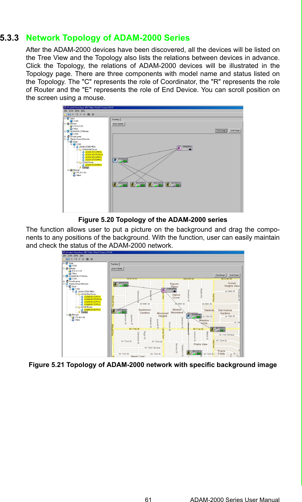 61 ADAM-2000 Series User ManualChapter 5 Software Configuration Guide5.3.3 Network Topology of ADAM-2000 SeriesAfter the ADAM-2000 devices have been discovered, all the devices will be listed onthe Tree View and the Topology also lists the relations between devices in advance.Click the Topology, the relations of ADAM-2000 devices will be illustrated in theTopology page. There are three components with model name and status listed onthe Topology. The &quot;C&quot; represents the role of Coordinator, the &quot;R&quot; represents the roleof Router and the &quot;E&quot; represents the role of End Device. You can scroll position onthe screen using a mouse.Figure 5.20 Topology of the ADAM-2000 seriesThe function allows user to put a picture on the background and drag the compo-nents to any positions of the background. With the function, user can easily maintainand check the status of the ADAM-2000 network.Figure 5.21 Topology of ADAM-2000 network with specific background image