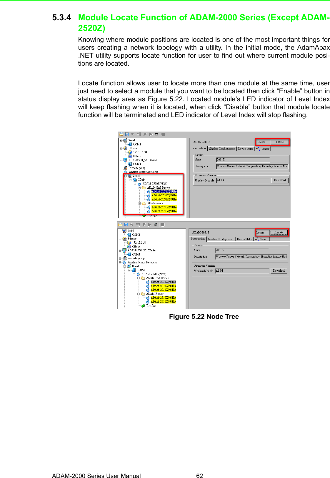 ADAM-2000 Series User Manual 625.3.4 Module Locate Function of ADAM-2000 Series (Except ADAM-2520Z)Knowing where module positions are located is one of the most important things forusers creating a network topology with a utility. In the initial mode, the AdamApax.NET utility supports locate function for user to find out where current module posi-tions are located. Locate function allows user to locate more than one module at the same time, userjust need to select a module that you want to be located then click “Enable” button instatus display area as Figure 5.22. Located module&apos;s LED indicator of Level Indexwill keep flashing when it is located, when click “Disable” button that module locatefunction will be terminated and LED indicator of Level Index will stop flashing. Figure 5.22 Node Tree 