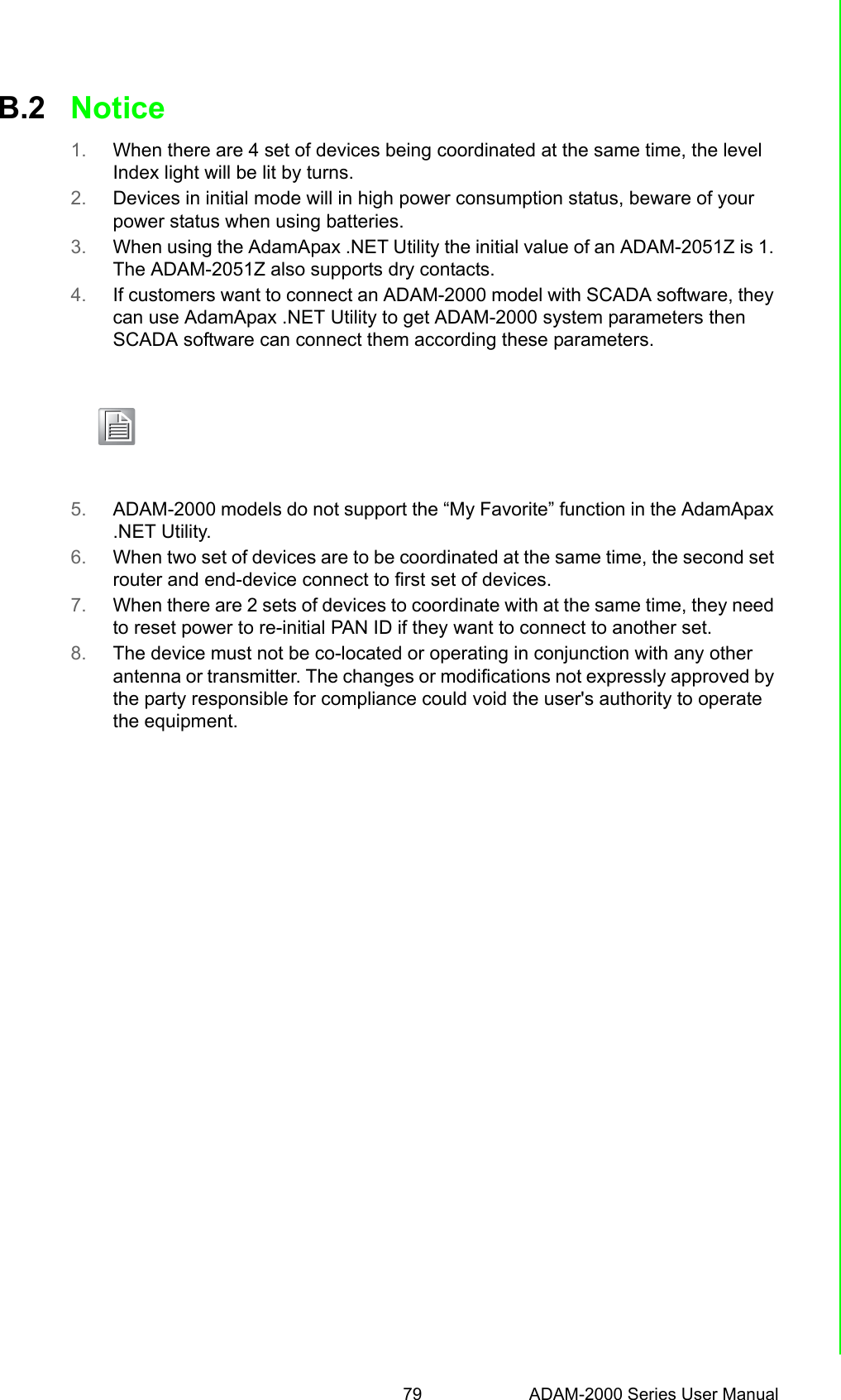 79 ADAM-2000 Series User ManualAppendix B TroubleshootingB.2 Notice1. When there are 4 set of devices being coordinated at the same time, the level Index light will be lit by turns.2. Devices in initial mode will in high power consumption status, beware of your power status when using batteries.3. When using the AdamApax .NET Utility the initial value of an ADAM-2051Z is 1. The ADAM-2051Z also supports dry contacts. 4. If customers want to connect an ADAM-2000 model with SCADA software, they can use AdamApax .NET Utility to get ADAM-2000 system parameters then SCADA software can connect them according these parameters.5. ADAM-2000 models do not support the “My Favorite” function in the AdamApax .NET Utility.6. When two set of devices are to be coordinated at the same time, the second set router and end-device connect to first set of devices. 7. When there are 2 sets of devices to coordinate with at the same time, they need to reset power to re-initial PAN ID if they want to connect to another set.8. The device must not be co-located or operating in conjunction with any other antenna or transmitter. The changes or modifications not expressly approved by the party responsible for compliance could void the user&apos;s authority to operate the equipment.              and perso with    Note! ADAM-2000 models do not currently support Mod-scan. We will support this feature in the future.ADAM-2000 models do not currently support OPC sever., We will sup-port this feature in the future.