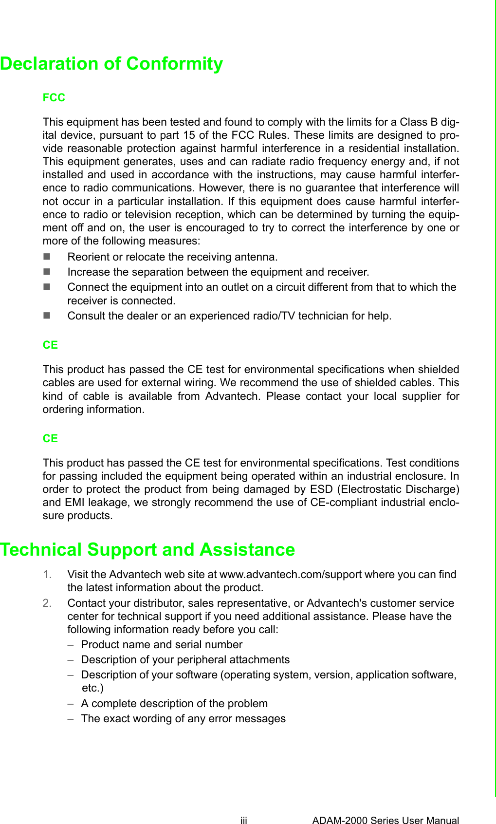 iii ADAM-2000 Series User Manual Declaration of ConformityFCCThis equipment has been tested and found to comply with the limits for a Class B dig-ital device, pursuant to part 15 of the FCC Rules. These limits are designed to pro-vide reasonable protection against harmful interference in a residential installation.This equipment generates, uses and can radiate radio frequency energy and, if notinstalled and used in accordance with the instructions, may cause harmful interfer-ence to radio communications. However, there is no guarantee that interference willnot occur in a particular installation. If this equipment does cause harmful interfer-ence to radio or television reception, which can be determined by turning the equip-ment off and on, the user is encouraged to try to correct the interference by one ormore of the following measures:Reorient or relocate the receiving antenna.Increase the separation between the equipment and receiver.Connect the equipment into an outlet on a circuit different from that to which the receiver is connected.Consult the dealer or an experienced radio/TV technician for help.CEThis product has passed the CE test for environmental specifications when shieldedcables are used for external wiring. We recommend the use of shielded cables. Thiskind of cable is available from Advantech. Please contact your local supplier forordering information.CEThis product has passed the CE test for environmental specifications. Test conditionsfor passing included the equipment being operated within an industrial enclosure. Inorder to protect the product from being damaged by ESD (Electrostatic Discharge)and EMI leakage, we strongly recommend the use of CE-compliant industrial enclo-sure products.Technical Support and Assistance1. Visit the Advantech web site at www.advantech.com/support where you can find the latest information about the product.2. Contact your distributor, sales representative, or Advantech&apos;s customer service center for technical support if you need additional assistance. Please have the following information ready before you call:–Product name and serial number–Description of your peripheral attachments–Description of your software (operating system, version, application software, etc.)–A complete description of the problem–The exact wording of any error messages